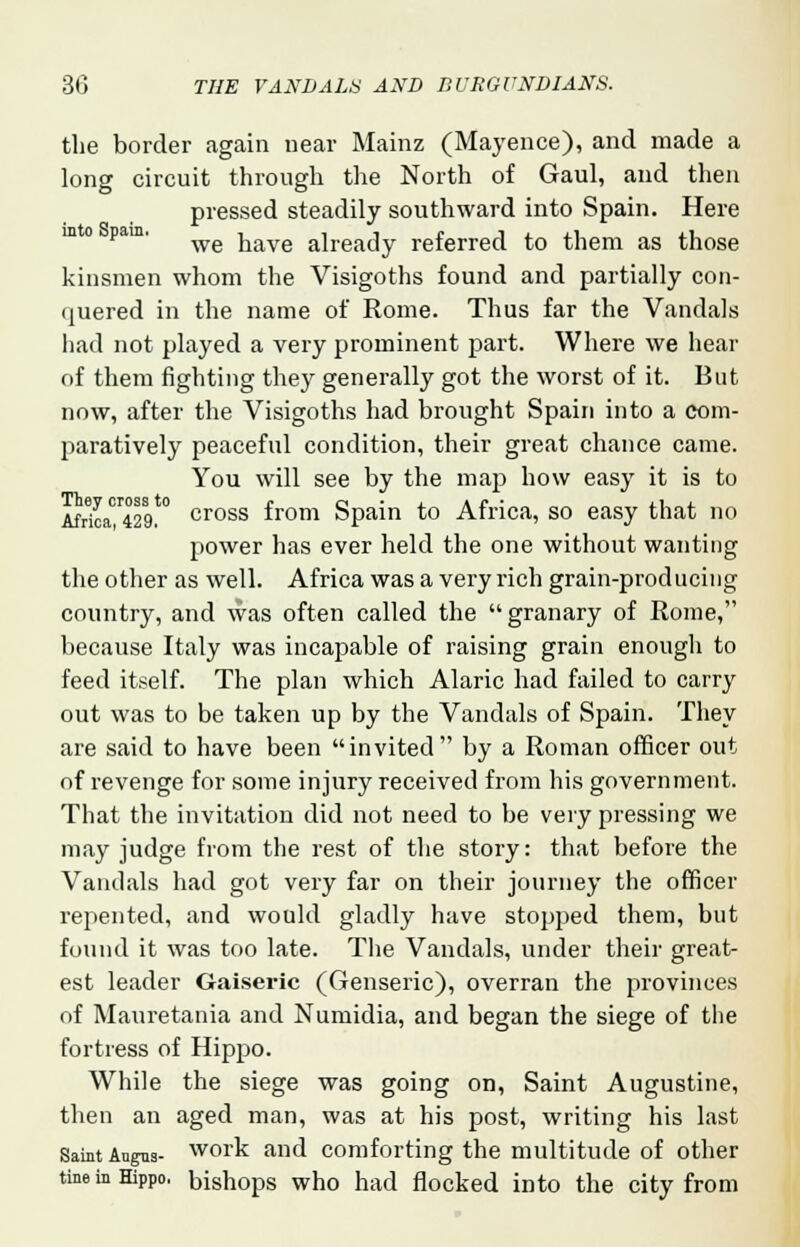 the border again near Mainz (Mayence), and made a long circuit through the North of Gaul, and then pressed steadily southward into Spain. Here we have already referred to them as those kinsmen whom the Visigoths found and partially con- quered in the name of Rome. Thus far the Vandals had not played a very prominent part. Where we hear of them fighting they generally got the worst of it. But now, after the Visigoths had brought Spain into a com- paratively peaceful condition, their great chance came. You will see by the map how easy it is to Africa^! cross from Spain to Africa, so easy that no power has ever held the one without wanting the other as well. Africa was a very rich grain-producing country, and was often called the  granary of Rome, because Italy was incapable of raising grain enough to feed itself. The plan which Alaric had failed to carry out was to be taken up by the Vandals of Spain. They are said to have been invited by a Roman officer out of revenge for some injury received from his government. That the invitation did not need to be very pressing we may judge from the rest of the story: that before the Vandals had got very far on their journey the officer repented, and would gladly have stopped them, but found it was too late. The Vandals, under their great- est leader Gaiseric (Genseric), overran the provinces of Mauretania and Numidia, and began the siege of the fortress of Hippo. While the siege was going on, Saint Augustine, then an aged man, was at his post, writing his last Saint Angus- work and comforting the multitude of other the in Hippo, bishops who had flocked into the city from