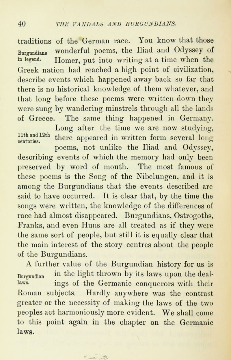 traditions of the German race. You know that those Bnrgnndians wonderful poems, the Iliad and Odyssey of in legend. Homer, put into writing at a time when the Greek nation had reached a high point of civilization, describe events which happened away back so far that there is no historical knowledge of them whatever, and that long before these poems were written down they were sung by wandering minstrels through all the lands of Greece. The same thing happened in Germany. Long after the time we are now studying, Mntnrieds12th tnere aPPearecl m written form several long poems, not unlike the Iliad and Odyssey, describing events of which the memory had only been preserved by word of mouth. The most famous of these poems is the Song of the Nibelungen, and it is among the Burgundians that the events described are said to have occurred. It is clear that, by the time the songs were written, the knowledge of the differences of race had almost disappeared. Burgundians, Ostrogoths, Franks, and even Huns are all treated as if they were the same sort of people, but still it is equally clear that the main interest of the story centres about the people of the Burgundians. A further value of the Burgundian history for us is Bnrgnndian U1 the light thrown by its laws upon the deal- laws, ings of the Germanic conquerors with their Roman subjects. Hardly anywhere was the contrast greater or the necessity of making the laws of the two peoples act harmoniously more evident. We shall come to this point again in the chapter on the Germanic laws.