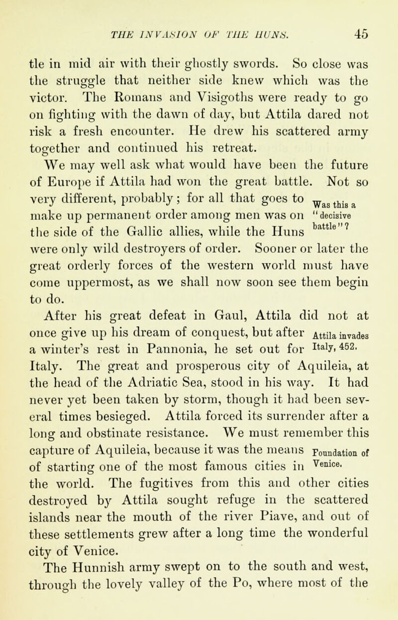 tie in mid air with their ghostly swords. So close was the struggle that neither side knew which was the victor. The Romans and Visigoths were read}' to go on fighting with the dawn of day, but Attila dared not risk a fresh encounter. He drew his scattered army together and continued his retreat. We may well ask what would have been the future of Europe if Attila had won the great battle. Not so very different, probably; for all that goes to w ,. make up permanent order among men was on decisive the side of the Gallic allies, while the Huns tattle7 were only wild destroyers of order. Sooner or later the great orderly forces of the western world must have come uppermost, as we shall now soon see them begin to do. After his great defeat in Gaul, Attila did not at once give up his dream of conquest, but after Att;ia invades a winter's rest in Pannonia, he set out for Italv'452, Italy. The great and prosperous city of Aquileia, at the head of the Adriatic Sea, stood in his way. It had never yet been taken by storm, though it had been sev- eral times besieged. Attila forced its surrender after a long and obstinate resistance. We must remember this capture of Aquileia, because it was the means Foundation of of starting one of the most famous cities in Venice' the world. The fugitives from this and other cities destroyed by Attila sought refuge in the scattered islands near the mouth of the river Piave, and out of these settlements grew after a long time the wonderful city of Venice. The Hunnish army swept on to the south and west, through the lovely valley of the Po, where most of the