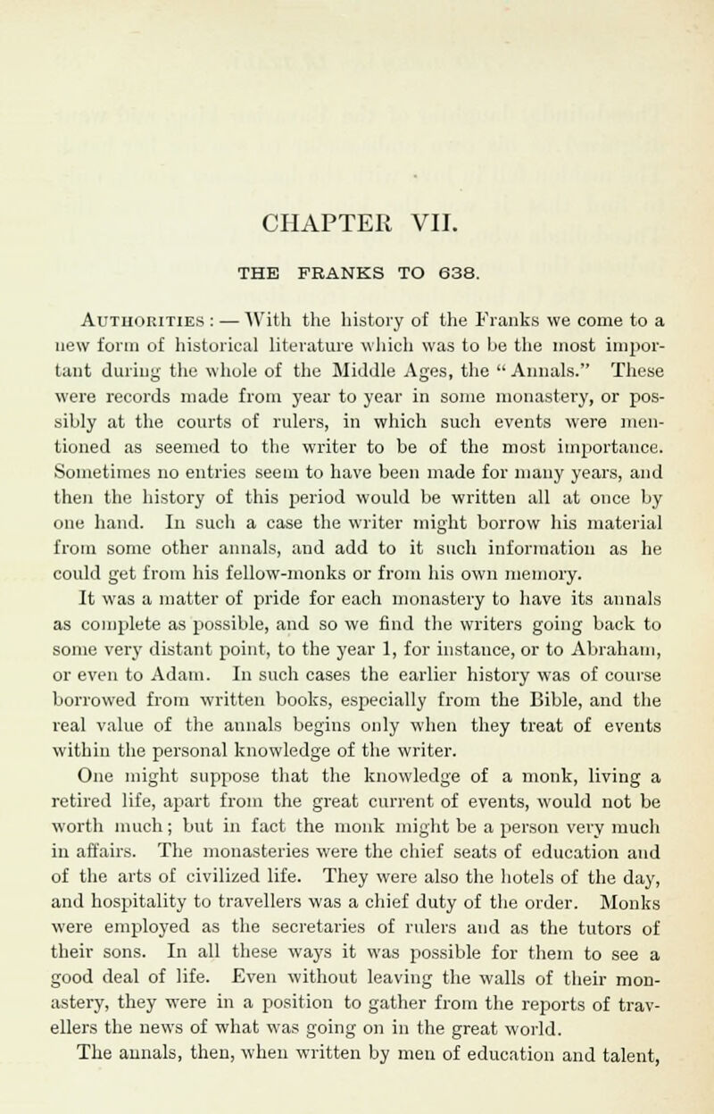 CHAPTER VII. THE FRANKS TO 638. Authorities : — With the history of the Franks we come to a new form of historical literature which was to be the most impor- tant during the whole of the Middle Ages, the  Annals. These were records made from year to year in some monastery, or pos- sibly at the courts of rulers, in which such events were men- tioned as seemed to the writer to be of the most importance. Sometimes no entries seem to have been made for many years, and then the history of this period would be written all at once by one hand. In such a case the writer might borrow his material from some other annals, and add to it such information as he could get from his fellow-monks or from his own memory. It was a matter of pride for each monastery to have its annals as complete as possible, and so we find the writers going back to some very distant point, to the year 1, for instance, or to Abraham, or even to Adam. In such cases the earlier history was of course borrowed from written books, especially from the Bible, and the real value of the annals begins only when they treat of events within the personal knowledge of the writer. One might suppose that the knowledge of a monk, living a retired life, apart from the great current of events, would not be worth much; but in fact the monk might be a person very much in affairs. The monasteries were the chief seats of education and of the arts of civilized life. They were also the hotels of the day, and hospitality to travellers was a chief duty of the order. Monks were employed as the secretaries of rulers and as the tutors of their sons. In all these ways it was possible for them to see a good deal of life. Even without leaving the walls of their mon- astery, they were in a position to gather from the reports of trav- ellers the news of what was going on in the great world. The annals, then, when written by men of education and talent,