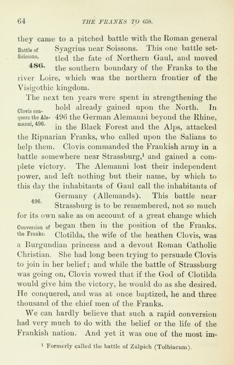 they came to a pitched battle with the Roman general Battle of Syagrius near Soissons. This one battle set- Soissons, tlecj tne fate 0f Northern Gaul, and moved *8y- the southern boundary of the Franks to the river Loire, which was the northern frontier of the Visigothic kingdom. The next ten years were spent in strengthening the „, . hold already gained upon the North. In Clovis con- Jo i quers the Ale- 496 the German Alemanni beyond the Rhine, manni, 496. in the Bla(jk yorest ami tiie Alps, attacked the Ripuarian Franks, who called upon the Salians to help them. Clovis commanded the Frankish army in a battle somewhere near Strassburg,1 and gained a com- plete victory. The Alemanni lost their independent power, and left nothing but their name, by which to this day the inhabitants of Gaul call the inhabitants of Germany (Allemands). This battle near Strassburg is to be remembered, not so much for its own sake as on account of a great change which Conversion of began then in the position of the Franks. the Franks. Clotilda, the wife of the heathen Clovis, was a Burgundian princess and a devout Roman Catholic Christian. She had long been trying to persuade Clovis to join in her belief; and while the battle of Strassburg was going on, Clovis vowed that if the God of Clotilda would give him the victory, he would do as she desired. He conquered, and was at once baptized, he and three thousand of the chief men of the Franks. We can hardly believe that such a rapid conversion had very much to do with the belief or the life of the Frankish nation. And yet it was one of the most im- 1 Formerly called the battle of Ziilpich (Tolbiacum).