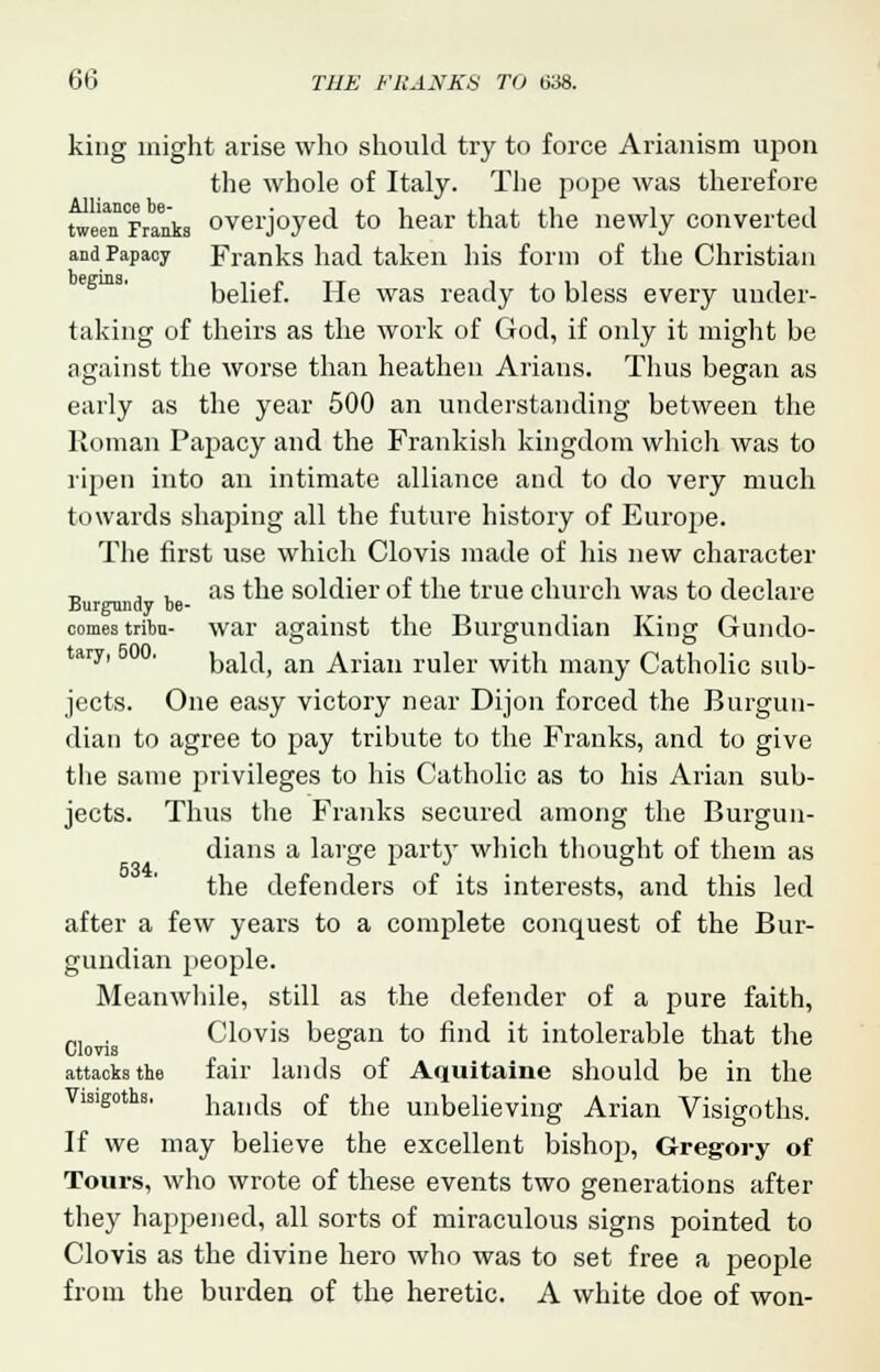 king might arise who should try to force Arianism upon the whole of Italy. The pope was therefore ^Tm, overjoyed to hear that the newly converted and Papacy Franks had taken his form of the Christian belief. He was ready to bless every under- taking of theirs as the work of God, if only it might be against the worse than heathen Arians. Thus began as early as the year 500 an understanding between the Roman Papacy and the Frankish kingdom which was to ripen into an intimate alliance and to do very much towards shaping all the future history of Europe. The first use which Clovis made of his new character „ , . as the soldier of the true church was to declare Burgundy De- comes tribn- war against the Burgundian King Gundo- tary' ' bald, an Arian ruler with many Catholic sub- jects. One easy victory near Dijon forced the Burgun- dian to agree to pay tribute to the Franks, and to give the same privileges to his Catholic as to his Arian sub- jects. Thus the Franks secured among the Burgun- dians a large part}- which thought of them as the defenders of its interests, and this led after a few years to a complete conquest of the Bur- gundian people. Meanwhile, still as the defender of a pure faith, _, . Clovis began to find it intolerable that the Clovis _ D attacks the fair lands of Aquitaine should be in the Visigoths. handg of the unbelieving Arian Visigoths. If we may believe the excellent bishop, Gregory of Tours, who wrote of these events two generations after they happened, all sorts of miraculous signs pointed to Clovis as the divine hero who was to set free a people from the burden of the heretic. A white doe of won-