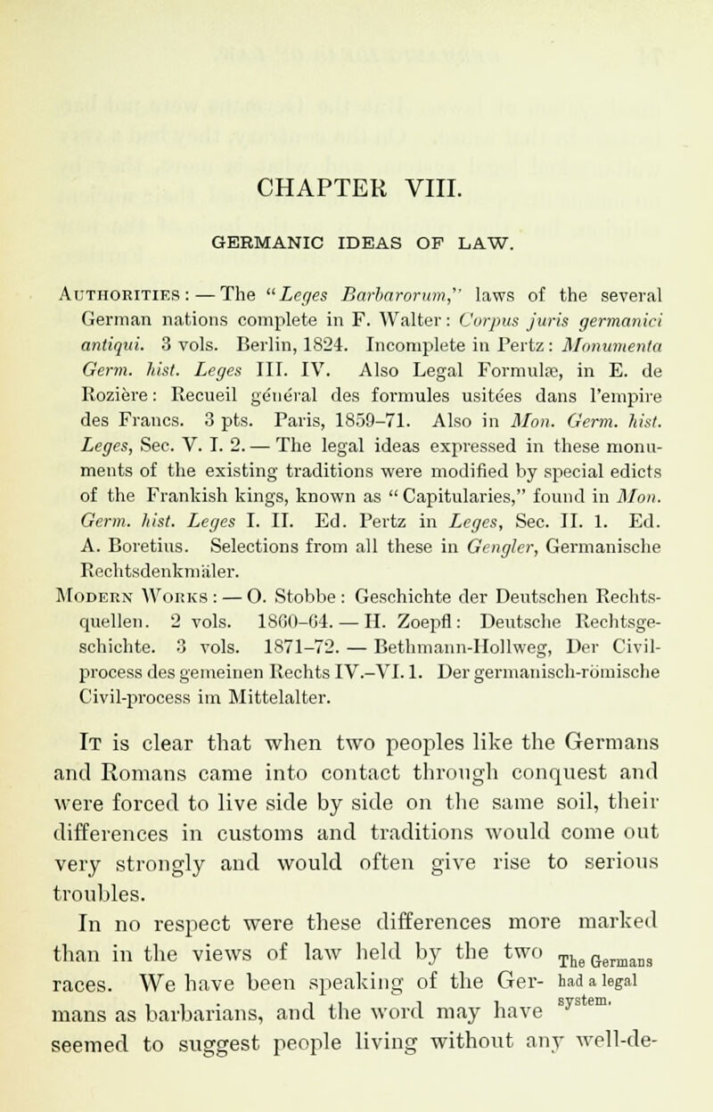 CHAPTER VIII. GERMANIC IDEAS OF LAW. Authorities:—The Leges Barbarorum, laws of the several German nations complete in F. Walter: Corpus juris germanici antiqui. 3 vols. Berlin, 1824. Incomplete in Pertz : Monumenta Germ. hist. Leges III. IV. Also Legal Formulae, in E. de Roziere: Recueil general des formules usitees dans l'empire des Francs. 3 pts. Paris, 1859-71. Also in Mon. Germ. hist. Leges, Sec. V. I. 2. — The legal ideas expressed in these monu- ments of the existing traditions were modified by special edicts of the Frankish kings, known as  Capitularies, found in Mon. Germ. hist. Leges I. II. Ed. Pertz in Leges, Sec. II. 1. Ed. A. Boretius. Selections from all these in Gengler, Germanische Rechtsdenkmaler. Modern Works: — O. Stobbe : Geschichte der Deutschen Rechts- quellen. 2 vols. 1860-64. — H. Zoepfl: Deutsche Rechtsge- schichte. 3 vols. 1871-72. — Bethmann-IIollweg, Der Civil- process des gemeinen Rechts IV.-VI. 1. Der germanisch-rbmische Civil-process im Mittelalter. It is clear that when two peoples like the Germans and Romans came into contact through conquest and were forced to live side by side on the same soil, their differences in customs and traditions would come out very strongly and would often give rise to serious troubles. In no respect were these differences more marked than in the views of law held by the two The Germans races. We have been speaking of the Ger- had a legal mans as barbarians, and the word may have sys' seemed to suggest people living without any well-de-