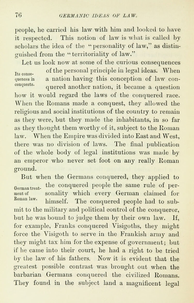 people, he carried his law with him and looked to have it respected. This notion of law is what is called by scholars the idea of the  personality of law, as distin- guished from the territoriality of law. Let us look now at some of the curious consequences T of the personal principle in legal ideas. When .ItS C0DS6 quences in a nation having this conception of law con- conqties s. querecl another nation, it became a question how it would regard the laws of the conquered race. When the Romans made a conquest, they allowed the religious and social institutions of the country to remain as they were, but they made the inhabitants, in so far as they thought them worthy of it, subject to the Roman law. When the Empire was divided into East and West, there was no division of laws. The final publication of the whole body of legal institutions was made by an emperor who never set foot on any really Roman ground. But when the Germans conquered, they applied to „ . . the conquered people the same rule of per- German treat- 1 i i I ment of sonality which every German claimed for himself. The conquered people had to sub- mit to the military and political control of the conqueror, but he was bound to judge them by their own law. If, for example, Franks conquered Visigoths, they might force the Visigoth to serve in the Prankish army and they might tax him for the expense of government; but if he came into their court, he had a right to be tried by the law of his fathers. Now it is evident that the greatest possible contrast was brought out when the barbarian Germans conquered the civilized Romans. They found in the subject land a magnificent legal