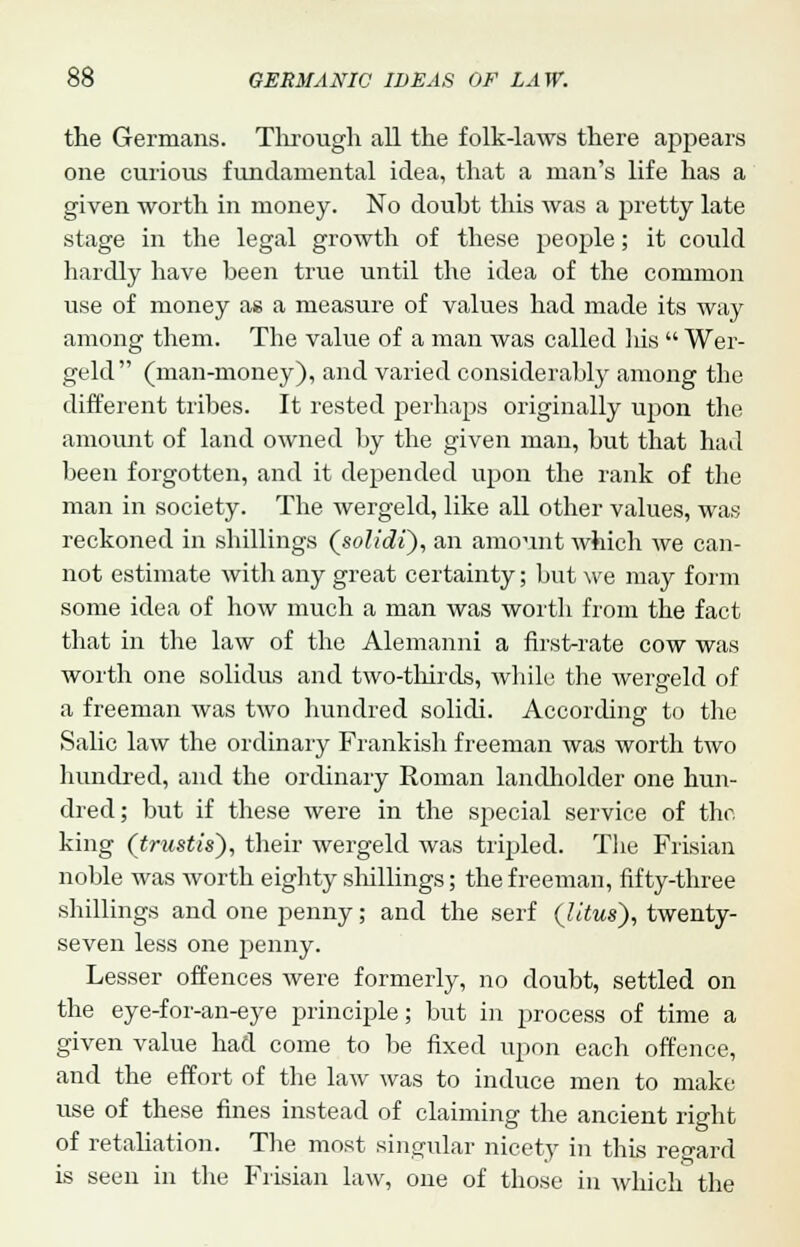 the Germans. Tlirough all the folk-laws there appears one curious fundamental idea, that a man's life has a given worth in money. No doubt this was a pretty late stage in the legal growth of these people; it could hardly have been true until the idea of the common use of money as a measure of values had made its way among them. The value of a man was called his  Wer- geld (man-money), and varied considerably among the different tribes. It rested perhaps originally upon the amount of land owned by the given man, but that had been forgotten, and it depended upon the rank of the man in society. The wergeld, like all other values, was reckoned in shillings (solidi), an amount which we can- not estimate with any great certainty; but we may form some idea of how much a man was worth from the fact that in the law of the Alemanni a first-rate cow was worth one solidus and two-thirds, while the wergeld of a freeman was two hundred solidi. According to the Salic law the ordinary Frankish freeman was worth two hundred, and the ordinary Roman landholder one hun- dred; but if these were in the special service of the, king (trustig), their wergeld was tripled. The Frisian noble was worth eighty shillings; the freeman, fifty-three shillings and one penny; and the serf (litus), twenty- seven less one penny. Lesser offences were formerly, no doubt, settled on the eye-for-an-eye principle; but in process of time a given value had come to be fixed upon each offence, and the effort of the law was to induce men to make use of these fines instead of claiming the ancient right of retaliation. The most singular nicety in this regard is seen in the Frisian law, one of those in which the