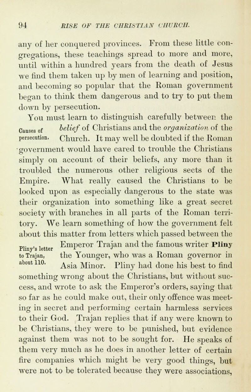 any of her conquered provinces. From these little con- gregations, these teachings spread to more and more, until within a hundred years from the death of Jesus we find them taken up hy men of learning and position, and becoming so popular that the Roman government began to think them dangerous and to try to put them down by persecution. You must learn to distinguish carefully between the Causes of belief of Christians and the organization of the persecution, Church. It may well be doubted if the Roman government would have cared to trouble the Christians simply on account of their beliefs, any more than it troubled the numerous other religious sects of the Empire. What really caused the Christians to be looked upon as especially dangerous to the state was their organization into something like a great secret society with branches in all parts of the Roman terri- tory. We learn something of how the government felt about this matter from letters which passed between the p]. , . Emperor Trajan and the famous writer Pliny to Trajan, the Younger, who was a Roman governor in about no. Agia Minor_ Pliny had done his best t0 nnd something wrong about the Christians, but without suc- cess, and wi'ote to ask the Emperor's orders, saying that so far as he could make out, their only offence was meet- ing in secret and performing certain harmless services to their God. Trajan replies that if any were known to be Christians, they were to be punished, but evidence against them was not to be sought for. He speaks of them very much as he does in another letter of certain fire companies which might be very good things, but were not to be tolerated because they were associations,