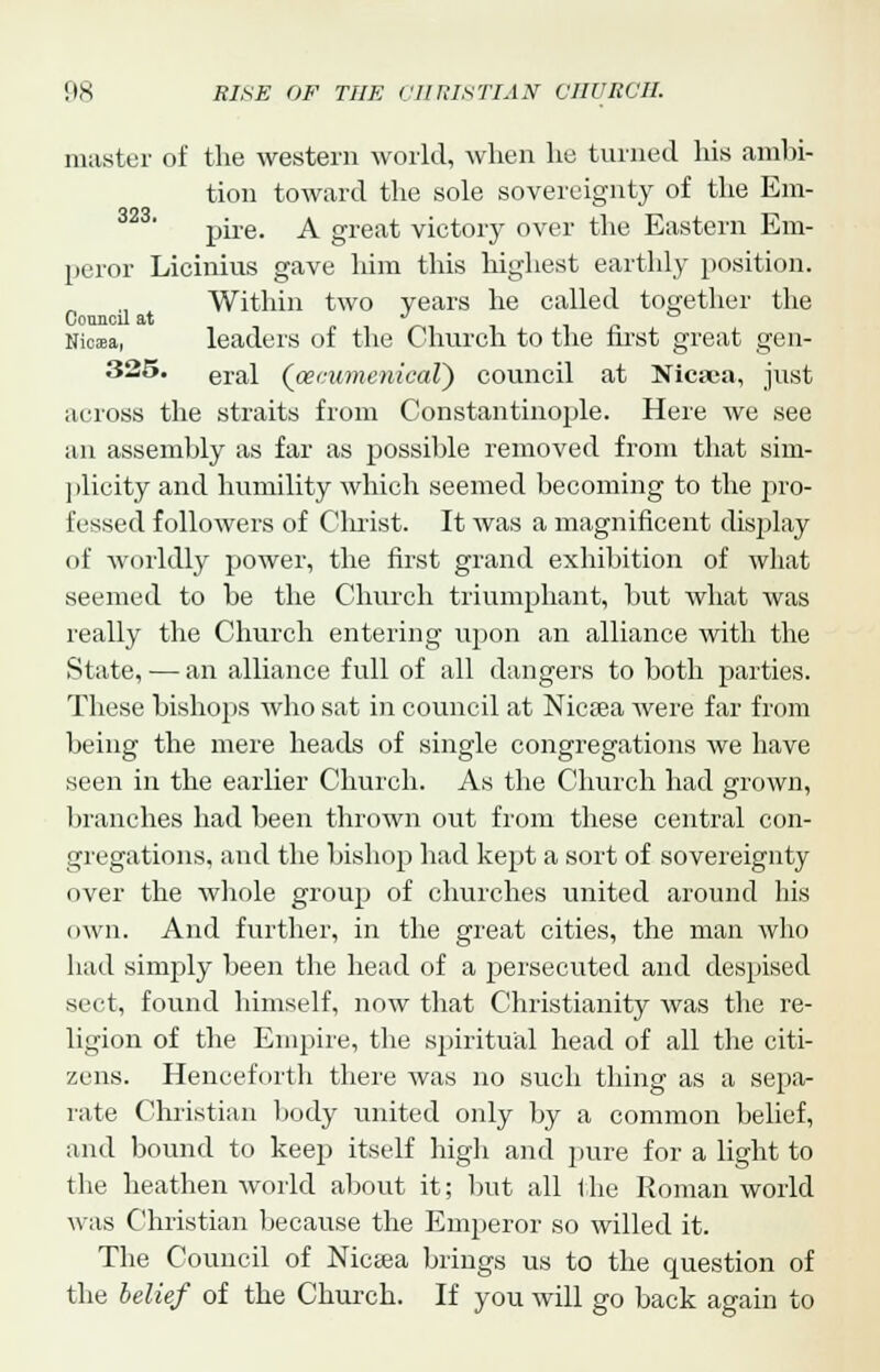 master of the western world, when he turned his ambi- tion toward the sole sovereignty of the Em- pire. A great victory over the Eastern Em- peror Licinius gave him this highest earthly position. Within two years he called together the Council at J ° Nicasa, leaders of the Church to the first great gen- 325. eral (oecumenical) council at Nica;a, just across the straits from Constantinople. Here we see an assembly as far as possible removed from that sim- plicity and humility which seemed becoming to the pro- fessed followers of Clnist. It was a magnificent display of worldly power, the first grand exhibition of what seemed to be the Church triumphant, but what was really the Church entering upon an alliance with the State, — an alliance full of all dangers to both parties. These bishops who sat in council at Nicsea were far from being the mere heads of single congregations we have seen in the earlier Church. As the Church had grown, branches had been thrown out from these central con- gregations, and the bishop had kept a sort of sovereignty over the whole group of churches united around his own. And further, in the great cities, the man who had simply been the head of a persecuted and despised sect, found himself, now that Christianity was the re- ligion of the Empire, the spiritual head of all the citi- zens. Henceforth there was no such thing as a sepa- rate Christian body united only by a common belief, and bound to keep itself high and pure for a light to the heathen world about it; but all the Roman world was Christian because the Emperor so willed it. The Council of Nicsea brings us to the question of the belief of the Church. If you will go back again to