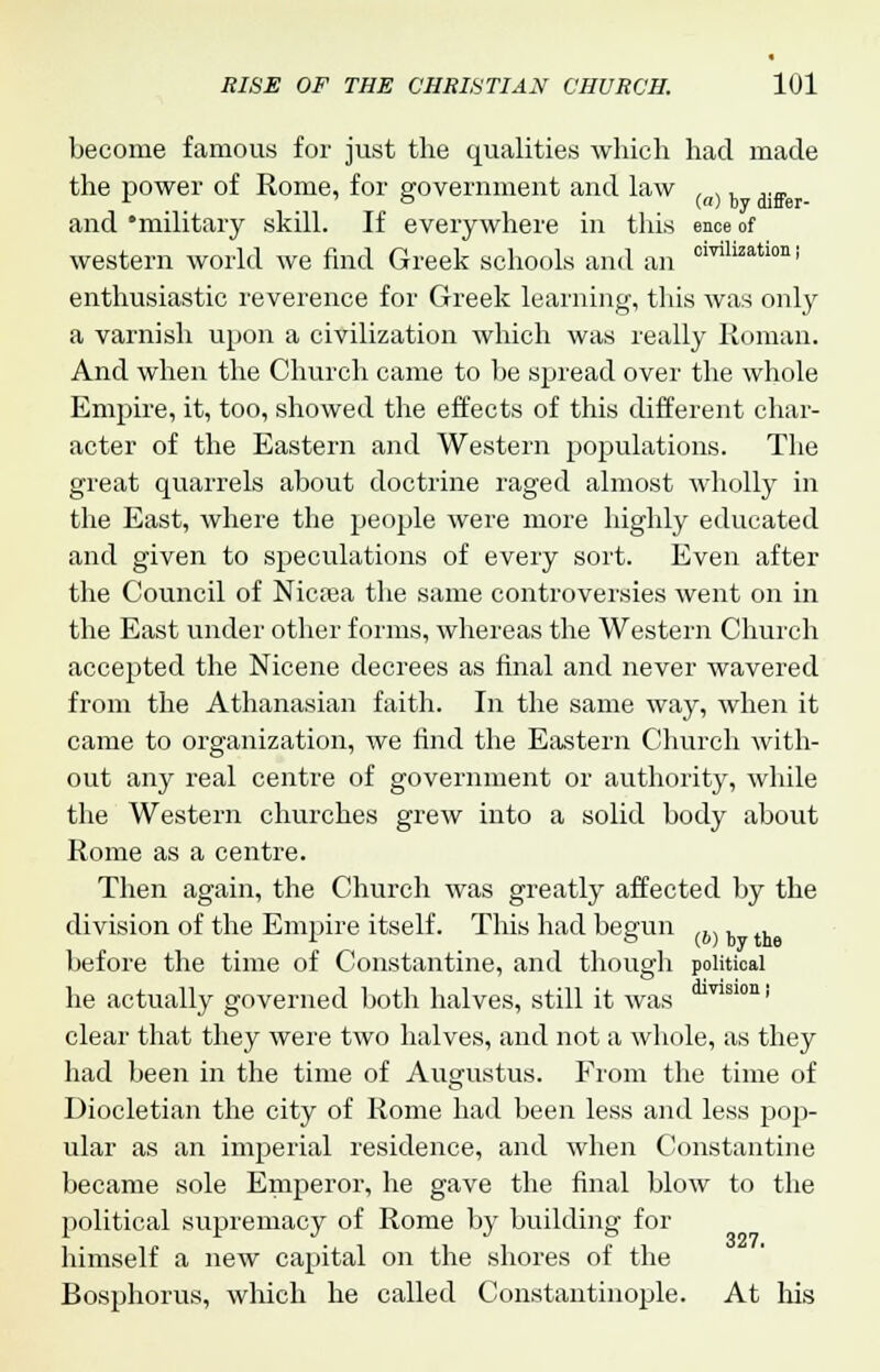 become famous for just the qualities which had made the power of Rome, for government and law .. h „„ and 'military skill. If everywhere in this ence of western world we find Greek schools and an cilrilization> enthusiastic reverence for Greek learning, this was only a varnish upon a civilization which was really Roman. And when the Church came to be spread over the whole Empire, it, too, showed the effects of this different char- acter of the Eastern and Western populations. The great quarrels about doctrine raged almost wholly in the East, where the people were more highly educated and given to speculations of every sort. Even after the Council of Nicrea the same controversies went on in the East under other forms, whereas the Western Church accepted the Nicene decrees as final and never wavered from the Athanasian faith. In the same way, when it came to organization, we find the Eastern Church Avith- out any real centre of government or authority, while the Western churches grew into a solid body about Rome as a centre. Then again, the Church was greatly affected by the division of the Empire itself. This had begun (b), , before the time of Constantine, and though political he actually governed both halves, still it was Tlsl0Ui clear that they were two halves, and not a whole, as they had been in the time of Augustus. From the time of Diocletian the city of Rome had been less and less pop- ular as an imperial residence, and when Constantine became sole Emperor, he gave the final blow to the political supremacy of Rome by building for himself a new capital on the shores of the Bosphorus, which he called Constantinople. At his