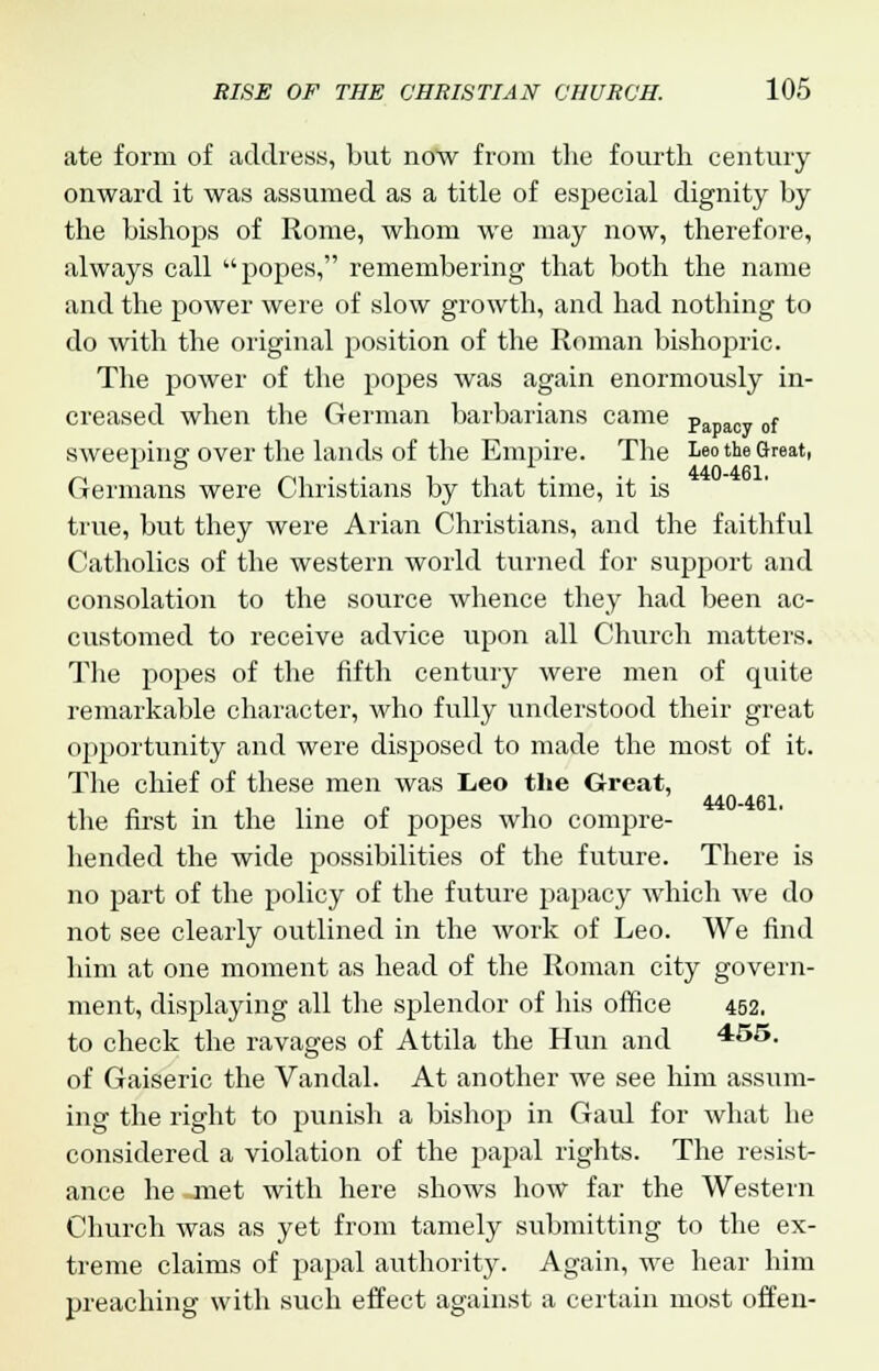 ate form of address, but now from the fourth century onward it was assumed as a title of especial dignity by the bishops of Rome, whom we may now, therefore, always call popes, remembering that both the name and the power were of slow growth, and had nothing to do with the original position of the Roman bishopric. The power of the popes was again enormously in- creased when the German barbarians came Papacy of sweeping over the lands of the Empire. The Leo the Great, Germans were Christians by that time, it is true, but they were Arian Christians, and the faithful Catholics of the western world turned for support and consolation to the source whence they had been ac- customed to receive advice upon all Church matters. The popes of the fifth century were men of quite remarkable character, who fully understood their great opportunity and were disposed to made the most of it. The chief of these men was Leo the Great, 440-461. the first in the line of popes who compre- hended the wide possibilities of the future. There is no part of the policy of the future papacy which we do not see clearly outlined in the work of Leo. We find him at one moment as head of the Roman city govern- ment, displaying all the splendor of his office 452. to check the ravages of Attila the Hun and 455. of Gaiseric the Vandal. At another we see him assum- ing the right to punish a bishop in Gaid for what he considered a violation of the papal rights. The resist- ance he met with here shows how far the Western Church was as yet from tamely submitting to the ex- treme claims of papal authority. Again, we hear him preaching with such effect against a certain most offen-