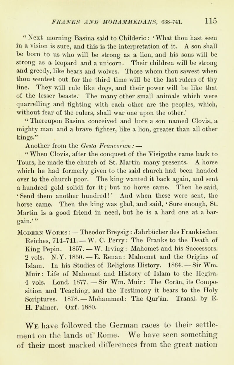  Next morning Basina said to Childeric : ' What thou hast seen in a vision is sure, and this is the interpretation of it. A son shall be born to us who will be strong as a lion, and his sons will be strong as a leopard and a unicorn. Their children will be strong and greedy, like bears and wolves. Those whom thou sawest when thou wentest out for the third time will be the last rulers of thy line. They will rule like dogs, and their power will be like that of the lesser beasts. The many other small animals which were quarrelling and fighting with each other are the peoples, which, without fear of the rulers, shall war one upon the other.' Thereupon Basina conceived and bore a son named Clovis, a mighty man and a brave fighter, like a lion, greater than all other kings. Another from the Gesta Francorum : —  When Clovis, after the conquest of the Visigoths came back to Tours, he made the church of St. Martin many presents. A horse which he had formerly given to the said church had been handed over to the church poor. The king wanted it back again, and sent a hundred gold solidi for it; but no horse came. Then he said, ' Send them another hundred!' And when these were sent, the horse came. Then the king was glad, and said, ' Sure enough, St. Martin is a good friend in need, but he is a hard one at a bar- gain.'  Modern Works : — Theodor Breysig: Jahrbucher des Frankischen Reiches, 714-741. — W. C. Berry: The Franks to the Death of King Fepin. 1S57. — W. Irving: Mahomet and his Successors. 2 vols. N.Y. 1850. — E. Renan: Mahomet and the Origins of Islam. In his Studies of Religious History. 1864. — Sir Wm. Muir: Life of Mahomet and History of Islam to the Hegira. 4 vols. Bond. 1877. —Sir Wm. Muir: The Coran, its Compo- sition and Teaching, and the Testimony it bears to the Holy Scriptures. 1878. — Mohammed: The Qur'an. Transl. by E. H. Palmer. Oxf. 1880. We have followed the German races to their settle- ment on the lands of Rome. We have seen something of their most marked differences from the great nation