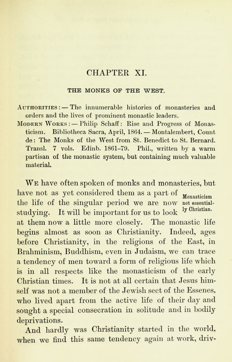 CHAPTER XI. THE MONKS OP THE WEST. Authorities: — The innumerable histories of monasteries and orders and the lives of prominent monastic leaders. Modern Works : — Philip Schaff: Rise and Progress of Monas- ticism. Bibliotheca Sacra, April, 1804. — Montalembert, Count de: The Monks of the West from St. Benedict to St. Bernard. Transl. 7 vols. Edinb. 1861-79. Phil., written by a warm partisan of the monastic system, but containing much valuable material. We have often spoken of monks and monasteries, but have not as vet considered them as a part of „ J L Monasticism the life of the singular period we are now not essential- studying. It will be important for us to look y at them now a little more closely. The monastic life begins almost as soon as Christianity. Indeed, ages before Christianity, in the religions of the East, in Brahminism, Buddhism, even in Judaism, we can trace a tendency of men toward a form of religious life which is in all respects like the monasticism of the early Christian times. It is not at all certain that Jesus him- self was not a member of the Jewish sect of the Essenes, who lived apart from the active life of their day and sought a special consecration in solitude and in bodily deprivations. And hardly was Christianity started in the world, when we find this same tendency again at work, driv-