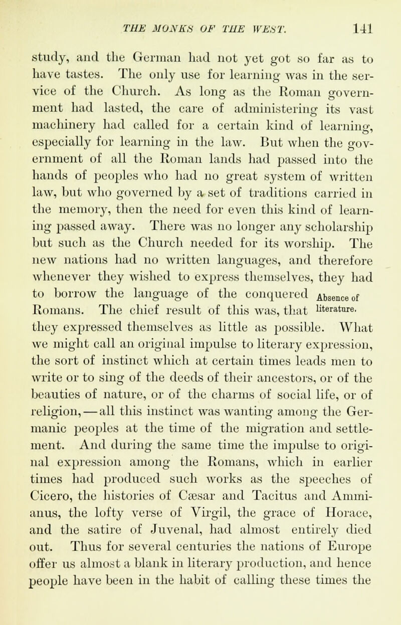 study, and the German had not yet got so far as to have tastes. The only use for learning was in the ser- vice of the Church. As long as the Roman govern- ment had lasted, the care of administering its vast machinery had called for a certain kind of learning, especially for learning in the law. But when the gov- ernment of all the Roman lands had passed into the hands of peoples who had no great system of written law, but who governed by a set of traditions carried in the memory, then the need for even this kind of learn- ing passed away. There was no longer any scholarship but such as the Church needed for its worship. The new nations had no written languages, and therefore whenever they wished to express themselves, they had to borrow the language of the conquered Absence of Romans. The chief result of this was, that literature, they expressed themselves as little as possible. What we might call an original impulse to literary expression, the sort of instinct which at certain times leads men to write or to sing of the deeds of their ancestors, or of the beauties of nature, or of the charms of social life, or of religion, — all this instinct was wanting among the Ger- manic peoples at the time of the migration and settle- ment. And during the same time the impulse to origi- nal expression among the Romans, which in earlier times had produced such works as the speeches of Cicero, the histories of Caesar and Tacitus and Amini- anus, the lofty verse of Virgil, the grace of Horace, and the satire of Juvenal, had almost entirely died out. Thus for several centuries the nations of Europe offer us almost a blank in literary production, and hence people have been in the habit of calling these times the