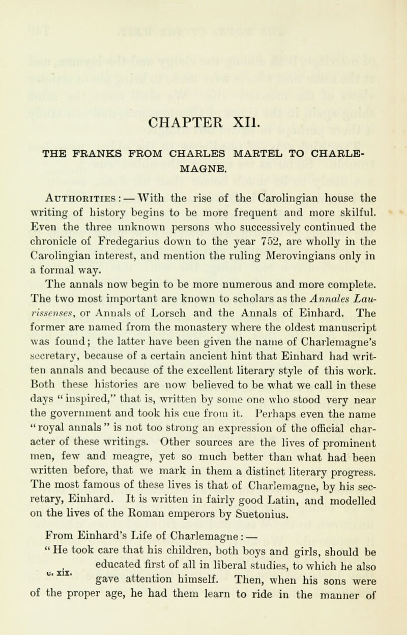 CHAPTER XII. THE FRANKS FROM CHARLES MARTEL TO CHARLE- MAGNE. Authorities : — With the rise of the Carolingian house the writing of history begins to be more frequent and more skilful. Even the three unknown persons who successively continued the chronicle of Fredegarius down to the year 752, are wholly in the Carolingian interest, and mention the ruling Merovingians only in a formal way. The annals now begin to be more numerous and more complete. The two most important are known to scholars as the Annales Lau- rissenses, or Annals of Lorsch and the Annals of Einhard. The former are named from the monastery where the oldest manuscript was found; the latter have been given the name of Charlemagne's secretary, because of a certain ancient hint that Einhard had writ- ten annals and because of the excellent literary style of this work. Both these histories are now believed to be what we call in these days  inspired, that is, written by some one who stood very near the government and took his cue from it. l'erhaps even the name  royal annals  is not too strong an expression of the official char- acter of these writings. Other sources are the lives of prominent men, few and meagre, yet so much better than what had been written before, that we mark in them a distinct literary progress. The most famous of these lives is that of Charlemagne, by his sec- retary, Einhard. It is written in fairly good Latin, and modelled on the lives of the Roman emperors by Suetonius. From Einhard's Life of Charlemagne: — He took care that his children, both boys and girls, should be educated first of all in liberal studies, to which he also gave attention himself. Then, when his sons were of the proper age, he had them learn to ride in the manner of