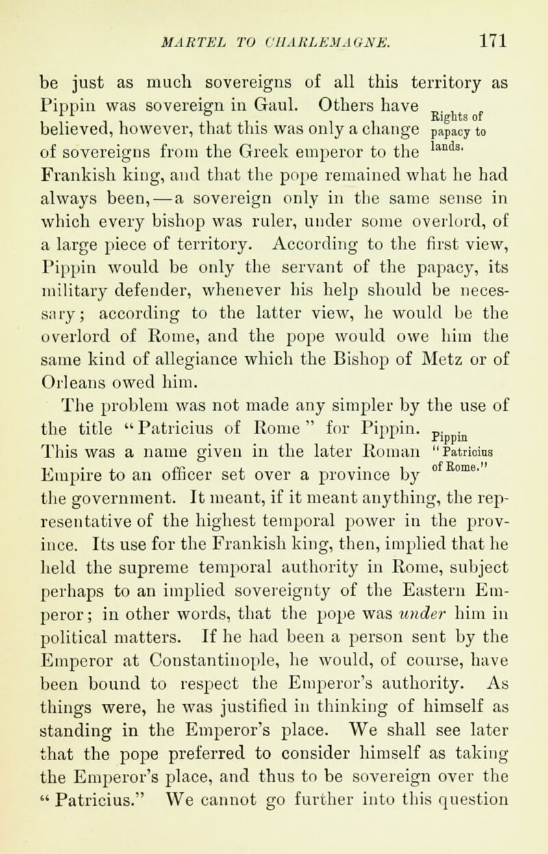 be just as much sovereigns of all this territory as Pippin was sovereign in Gaul. Others have ,11 it- Rights of believed, however, that this was only a change papacy to of sovereigns from the Greek emperor to the d3, Frankish king, and that the pope remained what he had always been, — a sovereign only in the same sense in which every bishop was ruler, under some overlord, of a large piece of territory. According to the first view, Pippin would be only the servant of the papacy, its military defender, whenever his help should be neces- sary; according to the latter view, he would be the overlord of Rome, and the pope would owe him the same kind of allegiance which the Bishop of Metz or of Orleans owed him. The problem was not made any simpler by the use of the title  Patricius of Rome  for Pippin. p. . This was a name given in the later Roman Patricius Empire to an officer set over a province by ° ome' the government. It meant, if it meant anything, the rep- resentative of the highest temporal power in the prov- ince. Its use for the Frankish king, then, implied that he held the supreme temporal authority in Rome, subject perhaps to an implied sovereignty of the Eastern Em- peror; in other words, that the pope was under him in political matters. If he had been a person sent by the Emperor at Constantinople, he would, of course, have been bound to respect the Emperor's authority. As things were, he was justified in thinking of himself as standing in the Emperor's place. We shall see later that the pope preferred to consider himself as taking the Emperor's place, and thus to be sovereign over the  Patricius. We cannot go further into this question