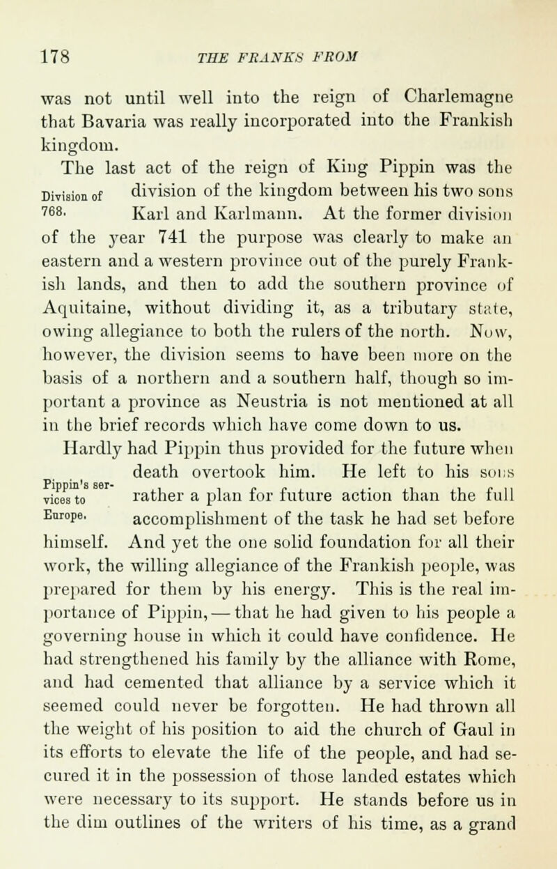 was not until well into the reign of Charlemagne that Bavaria was really incorporated into the Frankish kingdom. The last act of the reign of King Pippin was the Division of division of the kingdom between his two sons 768. Karl and Kallmann. At the former division of the j'ear 741 the purpose was clearly to make an eastern and a western province out of the purely Frank- ish lands, and then to add the southern province of Aquitaine, without dividing it, as a tributary state, owing allegiance to both the rulers of the north. Now, however, the division seems to have been more on the basis of a northern and a southern half, though so im- portant a province as Neustria is not mentioned at all in the brief records which have come down to us. Hardly had Pippin thus provided for the future when death overtook him. He left to his bods vices to rather a plan for future action than the full Enrope. accomplishment of the task he had set before himself. And yet the one solid foundation for all their work, the willing allegiance of the Frankish people, was prepared for them by his energy. This is the real im- portance of Pippin, — that he had given to his people a governing house in which it could have confidence. He had strengthened his family by the alliance with Rome, and had cemented that alliance by a service which it seemed could never be forgotten. He had thrown all the weight of his position to aid the church of Gaul in its efforts to elevate the life of the people, and had se- cured it in the possession of those landed estates which were necessary to its support. He stands before us in the dim outlines of the writers of his time, as a grand