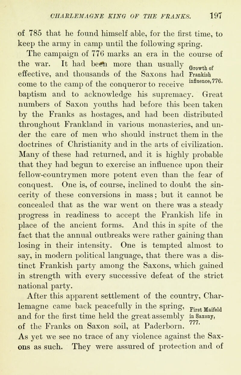 of 785 that he found himself able, for the first time, to keep the army in camp until the following spring. The campaign of 776 marks an era in the course of the war. It had berti more than usually fl , effective, and thousands of the Saxons had Frankish come to the camp of the conqueror to receive m nence' baptism and to acknowledge his supremacy. Great numbers of Saxon youths had before this been taken by the Franks as hostages, and had been distributed throughout Frankland in various monasteries, and un- der the care of men who should instruct them in the doctrines of Christianity and in the arts of civilization. Many of these had returned, and it is highly probable that they had begun to exercise an influence upon their fellow-countrymen more potent even than the fear of conquest. One is, of course, inclined to doubt the sin- cerity of these conversions in mass; but it cannot be concealed that as the war went on there was a steady progress in readiness to accept the Frankish life in place of the ancient forms. And this in spite of the fact that the annual outbreaks were rather gaining than losing in their intensity. One is tempted almost to say, in modern political language, that there was a dis- tinct Frankish party among the Saxons, which gained in strength with every successive defeat of the strict national party. After this apparent settlement of the country, Char- lemagne came back peacefully in the spring, Fji Maifeid and for the first time held the great assembly in Saxony, of the Franks on Saxon soil, at Paderborn. As yet we see no trace of any violence against the Sax- ons as such. They were assured of protection and of