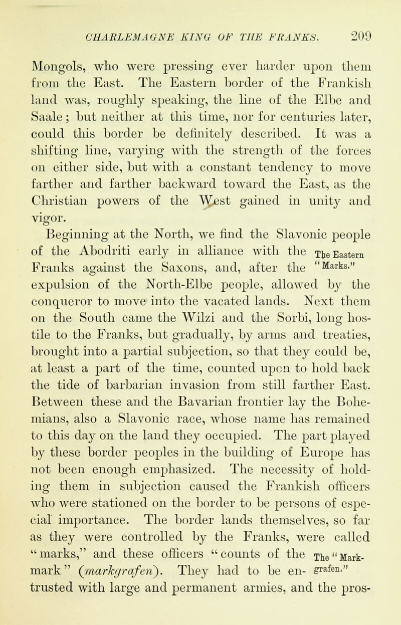 Mongols, who were pressing ever harder upon them from the East. The Eastern border of the Frankish land was, roughly speaking, the line of the Elbe and Saale; but neither at this time, nor for centuries later, could this border be definitely described. It was a shifting line, varying with the strength of the forces on either side, but with a constant tendency to move farther and farther backward toward the East, as the Christian powers of the \^est gained in unity and vigor. Beginning at the North, we find the Slavonic people of the Abodriti early in alliance with the The Eastern Franks against the Saxons, and, after the Marks, expulsion of the North-Elbe people, allowed by the conqueror to move into the vacated lands. Next them on the South came the Wilzi and the Sorbi, long hos- tile to the Franks, but gradually, by arms and treaties, brought into a partial subjection, so that they could be, at least a part of the time, counted upon to hold back the tide of barbarian invasion from still farther East. Between these and the Bavarian frontier lay the Bohe- mians, also a Slavonic race, whose name has remained to this day on the land they occupied. The part played by these border peoples in the building of Europe has not been enough emphasized. The necessity of hold- ing them in subjection caused the Frankish officers who were stationed on the border to be persons of espe- cial importance. The border lands themselves, so far as they were controlled by the Franks, were called marks, and these officers counts of the The Mark- mark (markgraferi). They had to be en- grafen. trusted with large and permanent armies, and the pros-