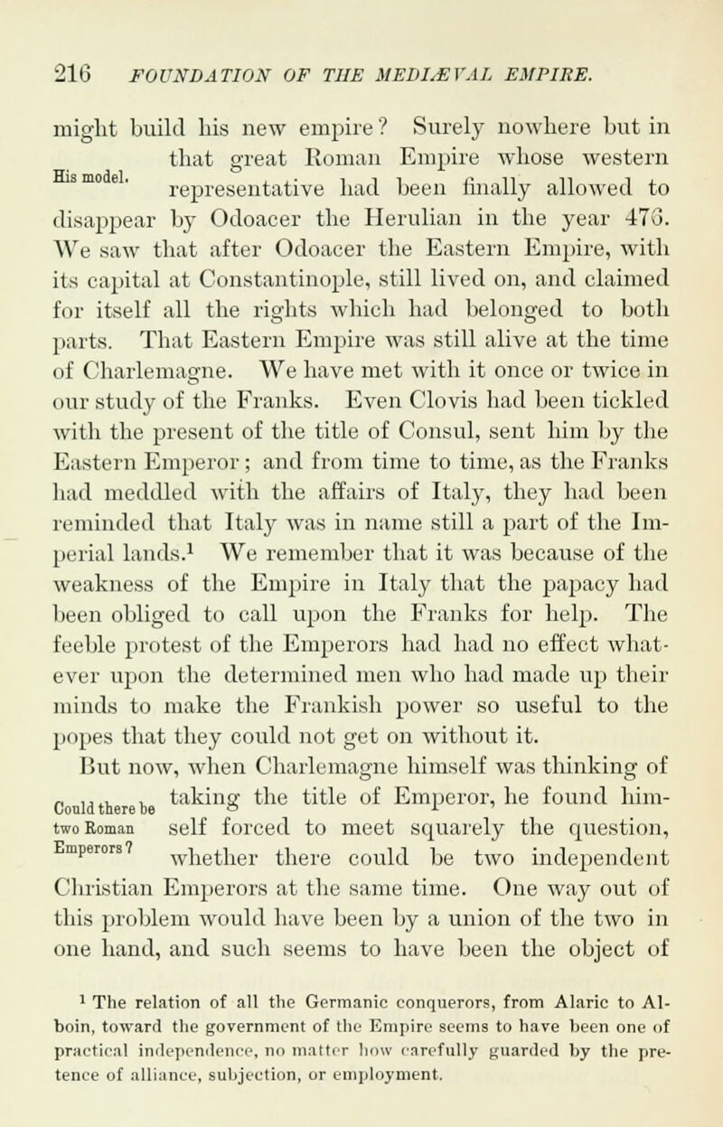 might build his new empire'? Surely nowhere but in that great Roman Empire whose western representative had been finally allowed to disappear by Odoacer the Herulian in the year 473. We saw that after Odoacer the Eastern Empire, with its capital at Constantinople, still lived on, and claimed for itself all the rights which had belonged to both parts. That Eastern Empire was still alive at the time of Charlemagne. We have met with it once or twice in our study of the Franks. Even Clovis had been tickled with the present of the title of Consul, sent him by the Eastern Emperor ; and from time to time, as the Franks had meddled with the affairs of Italy, they had been reminded that Italy was in name still a part of the Im- perial lands.1 We remember that it was because of the weakness of the Empire in Italy that the papacy had been obliged to call upon the Franks for help. The feeble protest of the Emperors had had no effect what- ever upon the determined men who had made up their minds to make the Frankish power so useful to the popes that they could not get on without it. But now, when Charlemagne himself was thinking of c uidth r b taking the title of Emperor, he found him- two Roman self forced to meet squarely the question, mperors whether there could be two independent Christian Emperors at the same time. One way out of this problem would have been by a union of the two in one hand, and such seems to have been the object of 1 The relation of all the Germanic conquerors, from Alaric to Al- boin, toward the government of the Empire seems to have been one of practical independence, no matter how carefully guarded by the pre- tence of alliance, subjection, or employment.