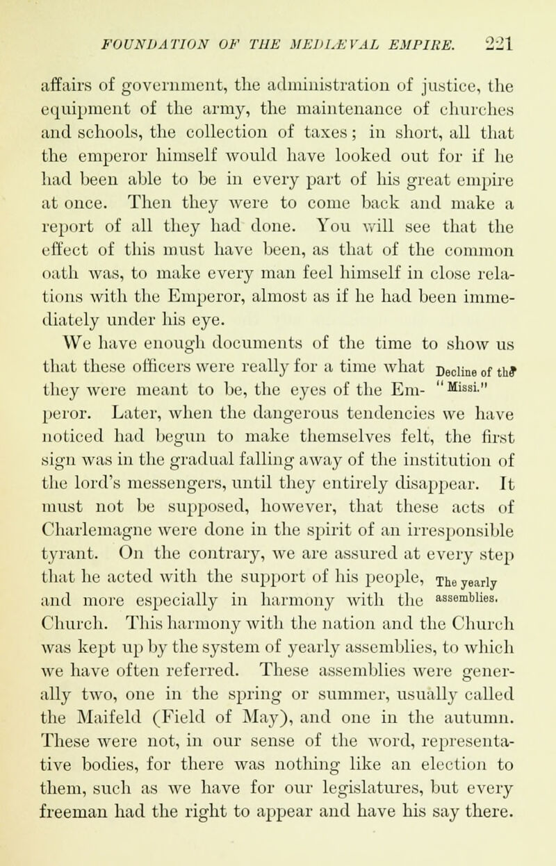 affairs of government, the administration of justice, the equipment of the army, the maintenance of churches and schools, the collection of taxes; in short, all that the emperor himself would have looked out for if he had been able to be in every part of his great empire at once. Then they were to come back and make a report of all they had done. You will see that the effect of this must have been, as that of the common oath was, to make every man feel himself in close rela- tions with the Emperor, almost as if he had been imme- diately under his eye. We bave enough documents of the time to show us that these officers were really for a time what Decime of the* they were meant to be, the eyes of the Em-  Missi. peror. Later, when the dangerous tendencies we have noticed had begun to make themselves felt, the first sign was in the gradual falling away of the institution of the lord's messengers, until they entirely disappear. It must not be supposed, however, that these acts of Charlemagne were done in the spirit of an irresponsible tyrant. On the contrary, we are assured at every step that he acted with the support of his people, The yearly and more especially in harmony with the assemblies, Church. This harmony with the nation and the Church was kept up by the system of yearly assemblies, to which we have often referred. These assemblies were gener- ally two, one in the spring or summer, usually called the Maifeld (Field of May), and one in the autumn. These were not, in our sense of the word, representa- tive bodies, for there was nothing like an election to them, such as we have for our legislatures, but every freeman had the right to appear and have his say there.