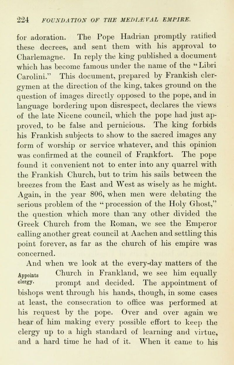 for adoration. The Pope Hadrian promptly ratified these decrees, and sent them with his approval to Charlemagne. In reply the king published a document which has become famous under the name of the  Libri Carolini. This document, prepared by Frankish cler- gymen at the direction of the king, takes ground on the question of images directly opposed to the pope, and in language bordering upon disrespect, declares the views of the late Nicene council, which the pope had just ap- proved, to be false and pernicious. The king forbids his Frankish subjects to show to the sacred images any form of worship or service whatever, and this opinion was confirmed at the council of Frankfort. The pope found it convenient not to enter into any quarrel with the Frankish Church, but to trim his sails between the breezes from the East and West as wisely as he might. Again, in the year 806, when men were debating the serious problem of the  procession of the Holy Ghost, the question which more than 'any other divided the Greek Church from the Roman, we see the Emperor calling another great council at Aachen and settling this point forever, as far as the church of his empire was concerned. And when we look at the every-day matters of the Appoints Church in Frankland, we see him equally clergy. prompt and decided. The appointment of bishops went through his hands, though, in some cases at least, the consecration to office was performed at his request by the pope. Over and over again we hear of him making every possible effort to keep the clergy up to a high standard of learning and virtue, and a hard time he had of it. When it came to his