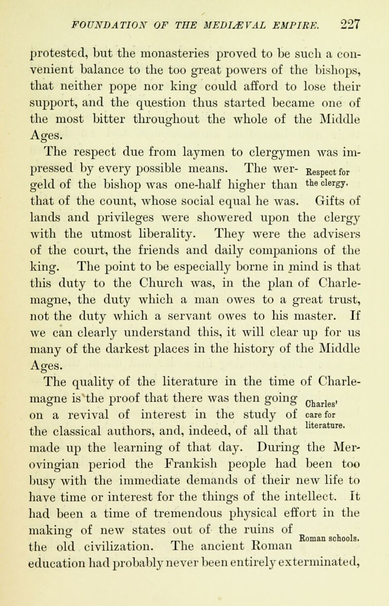 protested, but the monasteries proved to be such a con- venient balance to the too great powers of the bishops, that neither pope nor king could afford to lose their support, and the question thus started became one of the most bitter throughout the whole of the Middle Ages. The respect due from laymen to clergymen was im- pressed by every possible means. The wer- Respect for geld of the bishop was one-half higher than tl16 clergT' that of the count, whose social equal he was. Gifts of lands and privileges were showered upon the clergy with the utmost liberality. They were the advisers of the court, the friends and daily companions of the king. The point to be especially borne in mind is that this duty to the Church was, in the plan of Charle- magne, the duty which a man owes to a great trust, not the duty which a servant owes to his master. If we can clearly understand this, it will clear up for us many of the darkest places in the history of the Middle Ages. The quality of the literature in the time of Charle- magne is the proof that there was then going Charleg, on a revival of interest in the study of care for the classical authors, and, indeed, of all that made up the learning of that day. During the Mer- ovingian period the Frankish people had been too busy with the immediate demands of their new life to have time or interest for the things of the intellect. It had been a time of tremendous physical effort in the making- of new states out of the ruins of ,,.-.,.. „. • , t> Roman schools. the old civuization. Ihe ancient Koman education had probably never been entirely exterminated,