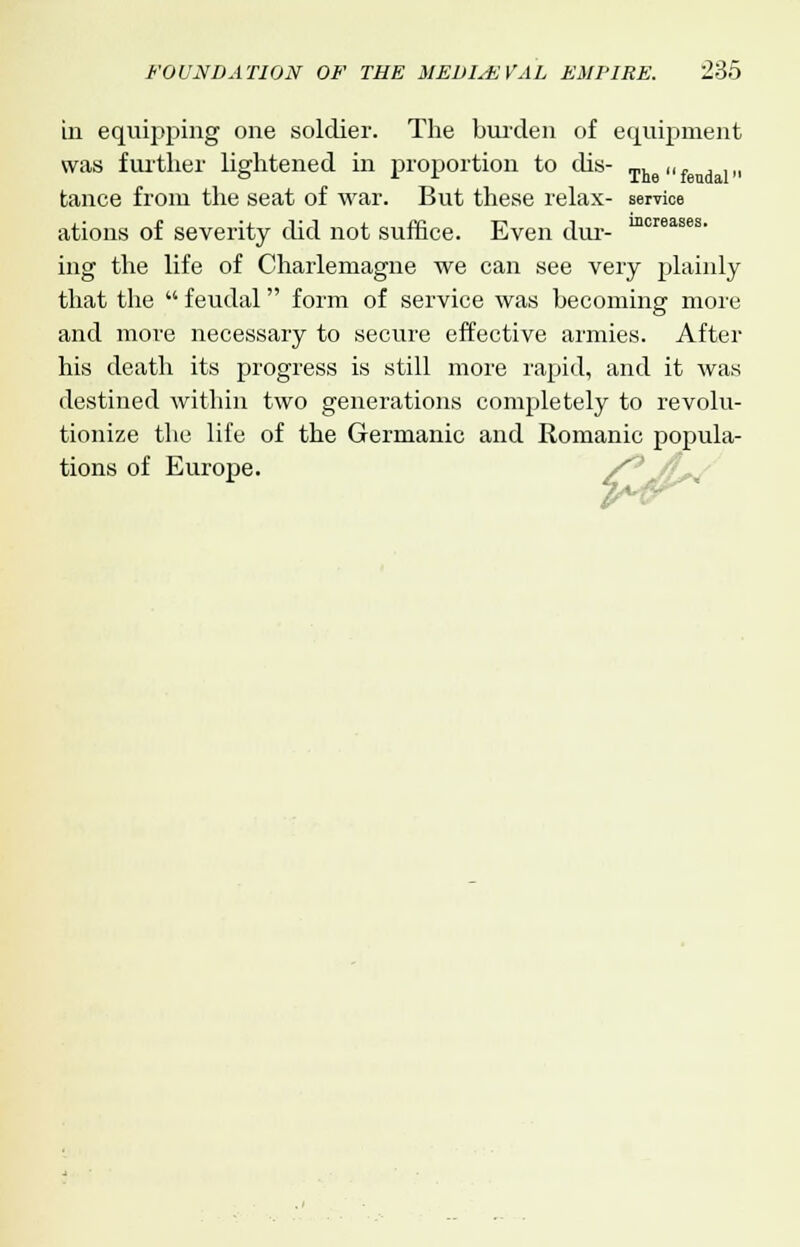 in equipping one soldier. The burden of equipment was further lightened in proportion to dis- The„f dl„ tance from the seat of war. But these relax- service ations of severity did not suffice. Even dm-- mcreases ing the life of Charlemagne we can see very plainly that the  feudal form of service was becoming more and more necessary to secure effective armies. After his death its progress is still more rapid, and it was destined within two generations completely to revolu- tionize the life of the Germanic and Romanic popula- tions of Europe.