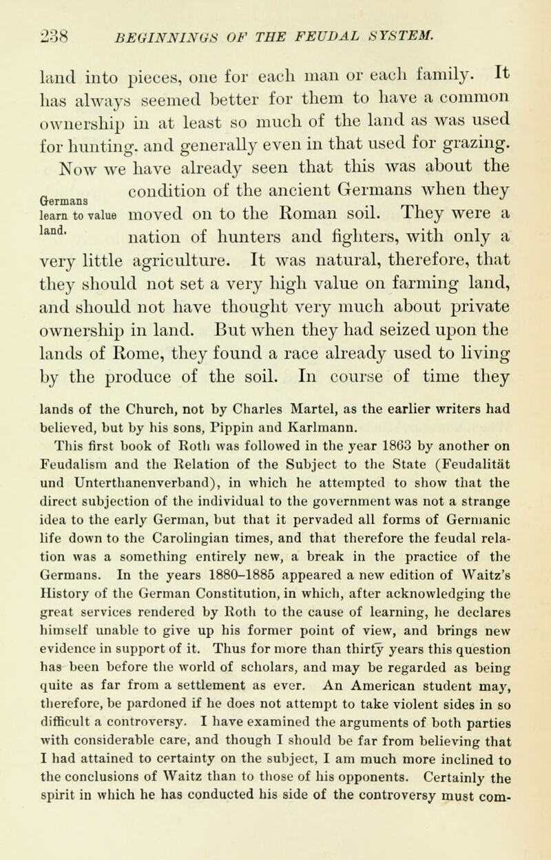 laud into pieces, one for each man or each family. It has always seemed better for them to have a common ownership in at least so much of the land as was used for hunting, and generally even in that used for grazing. Now we have already seen that this was about the condition of the ancient Germans when they learn to value moved on to the Roman soil. They were a nation of hunters and fighters, with only a very little agriculture. It was natural, therefore, that they should not set a very high value on farming land, and should not have thought very much about private ownership in land. But when they had seized upon the lands of Rome, they found a race already used to living by the produce of the soil. In course of time they lands of the Church, not by Charles Martel, as the earlier writers had believed, but by his sons, Pippin and Karlmann. This first book of Roth was followed in the year 1803 by another on Feudalism and the Relation of the Subject to the State (Feudalitat und Unterthanenverband), in which he attempted to show that the direct subjection of the individual to the government was not a strange idea to the early German, but that it pervaded all forms of Germanic life down to the Carolingian times, and that therefore the feudal rela- tion was a something entirely new, a break in the practice of the Germans. In the years 1880-1885 appeared a new edition of Waitz's History of the German Constitution, in which, after acknowledging the great services rendered by Roth to the cause of learning, he declares himself unable to give up his former point of view, and brings new evidence in support of it. Thus for more than thirty years this question has been before the world of scholars, and may be regarded as being quite as far from a settlement as ever. An American student may, therefore, be pardoned if he does not attempt to take violent sides in so difficult a controversy. I have examined the arguments of both parties with considerable care, and though I should be far from believing that I had attained to certainty on the subject, I am much more inclined to the conclusions of Waitz than to those of his opponents. Certainly the spirit in which he has conducted his side of the controversy must com-