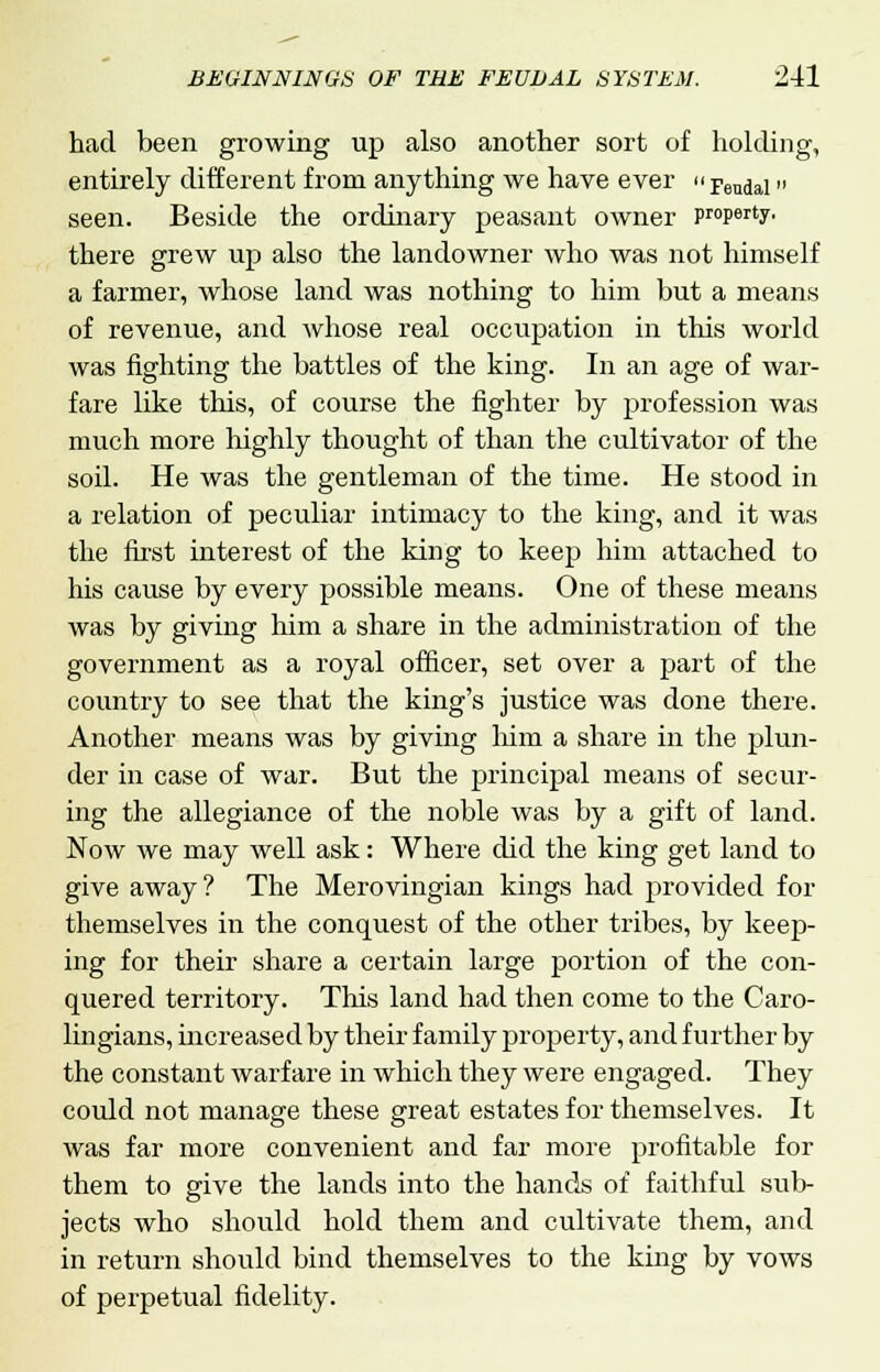 had been growing up also another sort of holding, entirely different from anything we have ever » Feudal» seen. Beside the ordinary peasant owner property. there grew up also the landowner who was not himself a farmer, whose land was nothing to him but a means of revenue, and whose real occupation in this world was fighting the battles of the king. In an age of war- fare like this, of course the fighter by profession was much more highly thought of than the cultivator of the soil. He was the gentleman of the time. He stood in a relation of peculiar intimacy to the king, and it was the first interest of the king to keep him attached to his cause by every possible means. One of these means was by giving him a share in the administration of the government as a royal officer, set over a part of the country to see that the king's justice was done there. Another means was by giving him a share in the plun- der in case of war. But the principal means of secur- ing the allegiance of the noble was by a gift of land. Now we may well ask: Where did the king get land to give away? The Merovingian kings had provided for themselves in the conquest of the other tribes, by keep- ing for their share a certain large portion of the con- quered territory. This land had then come to the Caro- lingians, increased by their family property, and further by the constant warfare in which they were engaged. They could not manage these great estates for themselves. It was far more convenient and far more profitable for them to give the lands into the hands of faithful sub- jects who should hold them and cultivate them, and in return should bind themselves to the king by vows of perpetual fidelity.