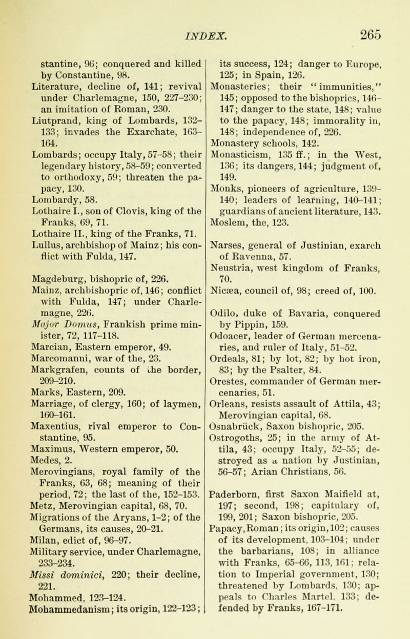 stantine, 90; conquered and killed by Constantine, 98. Literature, decline of, 141; revival under Charlemagne, 150, 227-230; an imitation of Roman, 230. Liutprand, king of Lombards, 132- 133; invades the Exarchate, 163- 164. Lombards; occupy Italy, 57-58; their legendary history, 58-59; converted to orthodoxy, 59; threaten the pa- pacy, 130. Lombardy, 58. Lothaire I., son of Clovis, king of the Franks, 09, 71. Lothaire II., king of the Franks, 71. Lullus, archbishop of Mainz; his con- flict with Fulda, 147. Magdeburg, bishopric of, 226. Mainz, archbishopric of, 146; conflict with Fulda, 147; under Charle- magne, 220. Major Domus, Frankish prime min- ister, 72, 117-118. Marcian, Eastern emperor, 49. Mareomanni, war of the, 23. Markgrafen, counts of the border, 209-210. Marks, Eastern, 209. Marriage, of clergy, 160; of laymen, 160-161. Maxentius, rival emperor to Con- stantine, 95. Maximus, Western emperor, 50. Medes, 2. Merovingians, royal family of the Franks, 03, 68; meaning of their period, 72; the last of the, 152-153. Metz, Merovingian capital, 68, 70. Migrations of the Aryans, 1-2; of the Germans, its causes, 20-21. Milan, edict of, 96-97. Military service, under Charlemagne, 233-234. Missi dorninici, 220; their decline, 221. Mohammed. 123-124. Mohammedanism; its origin, 122-123; its success, 124; danger to Europe, 125; in Spain, 126. Monasteries; their immunities, 145; opposed to the bishoprics, 146- 147; danger to the state, 148; value to the papacy, 148; immorality in, 148; independence of, 226. Monastery schools, 142. Monasticism, 135 ff.; in the West, 136; its dangers, 144; judgmeut of, 149. Monks, pioneers of agriculture, 139- 140; leaders of learning, 140-141; guardians of ancient literature, 143. Moslem, the, 123. Narses, general of Justinian, exarch of Ravenna, 57. Neustria, west kingdom of Franks, 70. Nicsea, council of, 98; creed of, 100. Odilo, duke of Bavaria, conquered by Pippin, 159. Odoacer, leader of German mercena- ries, and ruler of Italy, 51-52. Ordeals, 81; by lot, 82; by hot iron, 83; by the Psalter, 84. Orestes, commander of German mer- cenaries, 51. Orleans, resists assault of Attila, 43; Merovingian capital, 68. Osnabriick, Saxon bishopric, 205. Ostrogoths, 25; in the army of At- tila, 43; occupy Italy, 52-55; de- stroyed as a nation by Justinian, 56-57; Arian Christians, 56. Paderborn, first Saxon Maifield at, 197; second, 198; capitulary of, 199, 201; Saxon bishopric, 205. Papacy, Roman; its origin, 102; causes of its development, 103-104: under the barbarians, 108; in alliance with Franks, 65-66, 113, 161; rela- tion to Imperial government, 130; threatened by Lombards. 130; ap- peals to Charles Martel. 133; de- fended by Franks, 167-171.