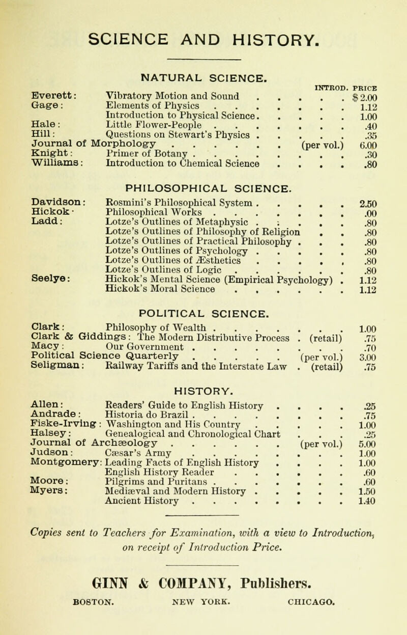 SCIENCE AND HISTORY. NATURAL SCIENCE. INTR0D. PRICE Everett: Vibratory Motion and Sound $ 2.00 Gage: Elements of Physics 1.12 Introduction to Physical Science 1.00 Hale : Little Flower-People 40 Hill: Questions on Stewart's Physics 35 Journal of Morphology (per vol.) 6.00 Knight: Primer of Botany 30 Williams; Introduction to Chemical Science 80 Davidson: Hickok • Ladd: Seelye: PHILOSOPHICAL SCIENCE. Rosmini's Philosophical System . Philosophical Works Lotze's Outlines of Metaphysic . ; Lotze's Outlines of Philosophy of Religion Lotze's Outlines of Practical Philosophy . Lotze's Outlines of Psychology . . . Lotze's Outlines of iEsthetics . . . Lotze's Outlines of Logic .... Hickok's Mental Science (Empirical Psychology) Hickok's Moral Science .... 2.50 .00 .80 .80 .80 .80 1.12 1.12 POLITICAL SCIENCE. Clark: Philosophy of Wealth 1.00 Clark & Giddings: The Modern Distributive Process . (retail) .75 Macy : Our Government 70 Political Science Quarterly (per vol.) 3.00 Seligman; Railway Tariffs and the Interstate Law . (retail) .75 HISTORY. Allen: Readers' Guide to English History 25 Andrade : Historia do Brazil 75 Fiske-Irving : Washington and His Country 1,00 Halsey: Genealogical and Chronological Chart ... .25 Journal of ArchEeology (per vol.) 5.00 Judson: Caesar's Army 1.00 Montgomery: Leading Facts of English History .... 1.00 English History Reader 60 Moore: Pilgrims and Puritans .60 Myers: Mediieval and Modern History 1.50 Ancient History 1.40 Copies sent to Teachers for Examination, tvith a view to Introduction, on receipt of Introduction Price. GINN & COMPANY, Publishers. BOSTON. NEW YORK. CHICAGO.