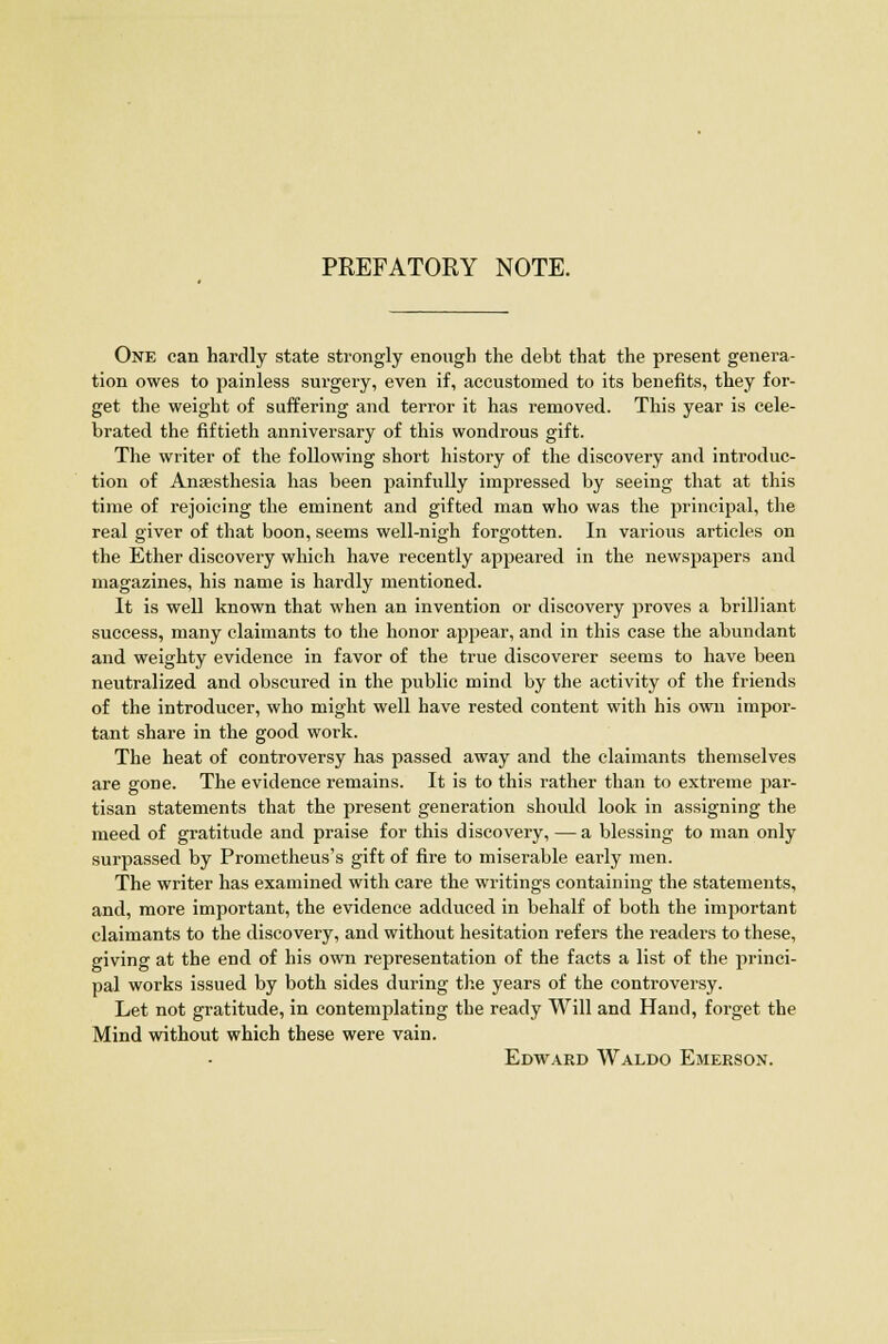 PREFATORY NOTE. One can hardly state strongly enough the debt that the present genera- tion owes to painless surgery, even if, accustomed to its benefits, they for- get the weight of suffering and terror it has removed. This year is cele- brated the fiftieth anniversary of this wondrous gift. The writer of the following short history of the discovery and introduc- tion of Anaesthesia has been painfully impressed by seeing that at this time of rejoicing the eminent and gifted man who was the principal, the real giver of that boon, seems well-nigh forgotten. In various articles on the Ether discovery which have recently appeared in the newspapers and magazines, his name is hardly mentioned. It is well known that when an invention or discovery proves a brilliant success, many claimants to the honor appear, and in this case the abundant and weighty evidence in favor of the true discoverer seems to have been neutralized and obscured in the public mind by the activity of the friends of the introducer, who might well have rested content with his own impor- tant share in the good work. The heat of controversy has passed away and the claimants themselves are gone. The evidence remains. It is to this rather than to extreme par- tisan statements that the present generation should look in assigning the meed of gratitude and praise for this discovery, — a blessing to man only surpassed by Prometheus's gift of fire to miserable early men. The writer has examined with care the writings containing the statements, and, more important, the evidence adduced in behalf of both the important claimants to the discovery, and without hesitation refers the readers to these, giving at the end of his own representation of the facts a list of the princi- pal works issued by both sides during the years of the controversy. Let not gratitude, in contemplating the ready Will and Hand, forget the Mind without which these were vain. Edward Waldo Emerson.