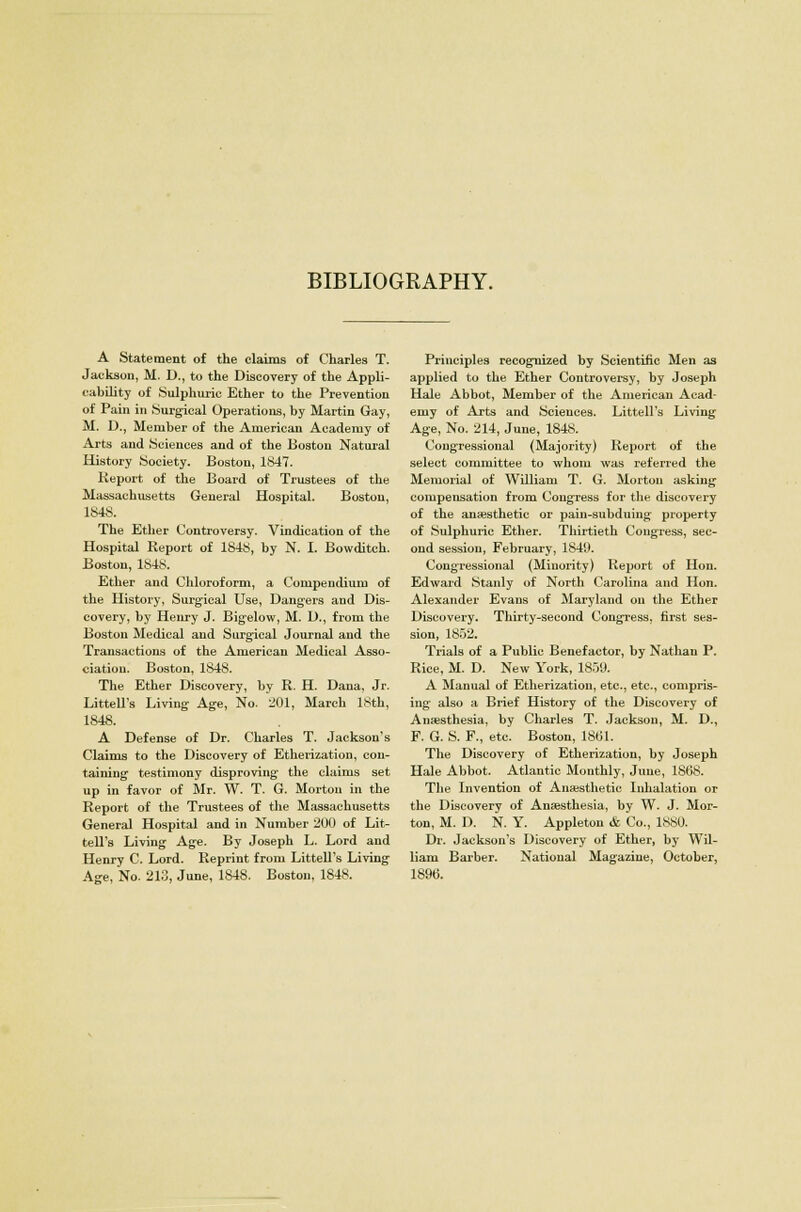 BIBLIOGRAPHY. A Statement of the claims of Charles T. Jackson, M. D., to the Discovery of the Appli- cability of Sulphuric Ether to the Prevention of Pain in Surgical Operations, by Martin Gay, M. D., Member of the American Academy of Arts and Sciences and of the Boston Natural History Society. Boston, 1847. Keport of the Board of Trustees of the Massachusetts General Hospital. Boston, 1848. The Ether Controversy. Vindication of the Hospital Report of 184$, by N. I. Bowditch. Boston, 1848. Ether and Chloroform, a Compendium of the History, Surgical Use, Dangers and Dis- covery, by Henry J. Bigelow, M. D., from the Boston Medical and Surgical Journal and the Transactions of the American Medical Asso- ciation. Boston, 1848. The Ether Discovery, by R. H. Dana, Jr. Littell's Living Age, No. 201, March 18th, 1848. A Defense of Dr. Charles T. Jackson's Claims to the Discovery of Etherization, con- taining testimony disproving the claims set up in favor of Mr. W. T. G. Morton in the Report of the Trustees of the Massachusetts General Hospital and in Number 200 of Lit- tell's Living Age. By Joseph L. Lord and Henry C. Lord. Reprint from Littell's Living Age, No. 213, June, 1848. Boston, 1848. Principles recognized by Scientific Men as applied to the Ether Controversy, by Joseph Hale Abbot, Member of the American Acad- emy of Arts and Sciences. Littell's Living Age, No. 214, June, 1848. Congressional (Majority) Report of the select committee to whom was referred the Memorial of William T. G. Morton asking compensation from Congress for the discovery of the anaesthetic or pain-subduing property of Sulphuric Ether. Thirtieth Congress, sec- ond session, February, 1840. Congressional (Minority) Report of Hon. Edward Stanly of North Carolina and Hon. Alexander Evans of Maryland on the Ether Discovery. Thirty-second Congress, first ses- sion, 1852. Trials of a Public Benefactor, by Nathan P. Rice, M. D. New York, 1859. A Manual of Etherization, etc., etc., compris- ing also a Brief History of the Discovery of Anaesthesia, by Charles T. Jackson, M. D., F. G. S. F., etc. Boston, 1861. The Discovery of Etherization, by Joseph Hale Abbot. Atlantic Monthly, June, 1868. The Invention of Anaesthetic Inhalation or the Discovery of Anaesthesia, by W. J. Mor- ton, M. D. N. Y. Appleton & Co., 1880. Dr. Jackson's Discovery of Ether, by Wil- liam Barber. National Magazine, October, 189t>.