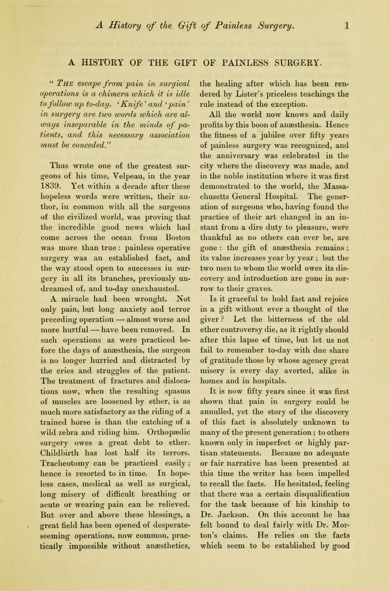 A HISTORY OF THE GIFT OF PAINLESS SURGERY.  The escape from pain in surgical operations is a chimera which it is idle to follow up to-day. ' Knife' and 'pain' in surgery are two words which are al- ways inseparable in the minds of pa- tients, and this necessary association must be conceded. Thus wrote one of the greatest sur- geons of his time, Velpeau, in the year 1839. Yet within a decade after these hopeless words were written, their au- thor, in common with all the surgeons of the civilized world, was proving that the incredible good news which had come across the ocean from Boston was more than true: painless operative surgery was an established fact, and the way stood open to successes in sur- gery in all its branches, previously un- dreamed of, and to-day unexhausted. A miracle had been wrought. Not only pain, but long anxiety and terror preceding operation — almost worse and more hurtful — have been removed. In such operations as were practiced be- fore the days of anaesthesia, the surgeon is no longer hurried and distracted by the cries and struggles of the patient. The treatment of fractures and disloca- tions now, when the resulting spasms of muscles are loosened by ether, is as much more satisfactory as the riding of a trained horse is than the catching of a wild zebra and riding him. Orthopaedic surgery owes a great debt to ether. Childbirth has lost half its terrors. Tracheotomy can be practiced easily ; hence is resorted to in time. In hope- less cases, medical as well as surgical, long misery of difficult breathing or acute or wearing pain can be relieved. But over and above these blessings, a great field has been opened of desperate- seeming operations, now common, prac- tically impossible without anaesthetics, the healing after which has been ren- dered by Lister's priceless teachings the rule instead of the exception. All the world now knows and daily profits by this boon of anaesthesia. Hence the fitness of a jubilee over fifty years of painless surgery was recognized, and the anniversary was celebrated in the city where the discovery was made, and in the noble institution where it was first demonstrated to the world, the Massa- chusetts General Hospital. The gener- ation of surgeons who, having found the practice of their art changed in an in- stant from a dire duty to pleasure, were thankful as no others can ever be, are gone : the gift of anaesthesia remains ; its value increases year by year ; but the two men to whom the world owes its dis- covery and introduction are gone in sor- row to their graves. Is it graceful to hold fast and rejoice in a gift without ever a thought of the giver ? Let the bitterness of the old ether controversy die, as it rightly should after this lapse of time, but let us not fail to remember to-day with due share of gratitude those by whose agency great misery is every day averted, alike in homes and in hospitals. It is now fifty years since it was first shown that pain in surgery could be annulled, yet the story of the discovery of this fact is absolutely unknown to many of the present generation; to others known only in imperfect or highly par- tisan statements. Because no adequate or fair narrative has been presented at this time the writer has been impelled to recall the facts. He hesitated, feeling that there was a certain disqualification for the task because of his kinship to Dr. Jackson. On this account he has felt bound to deal fairly with Dr. Mor- ton's claims. He relies on the facts which seem to be established by good