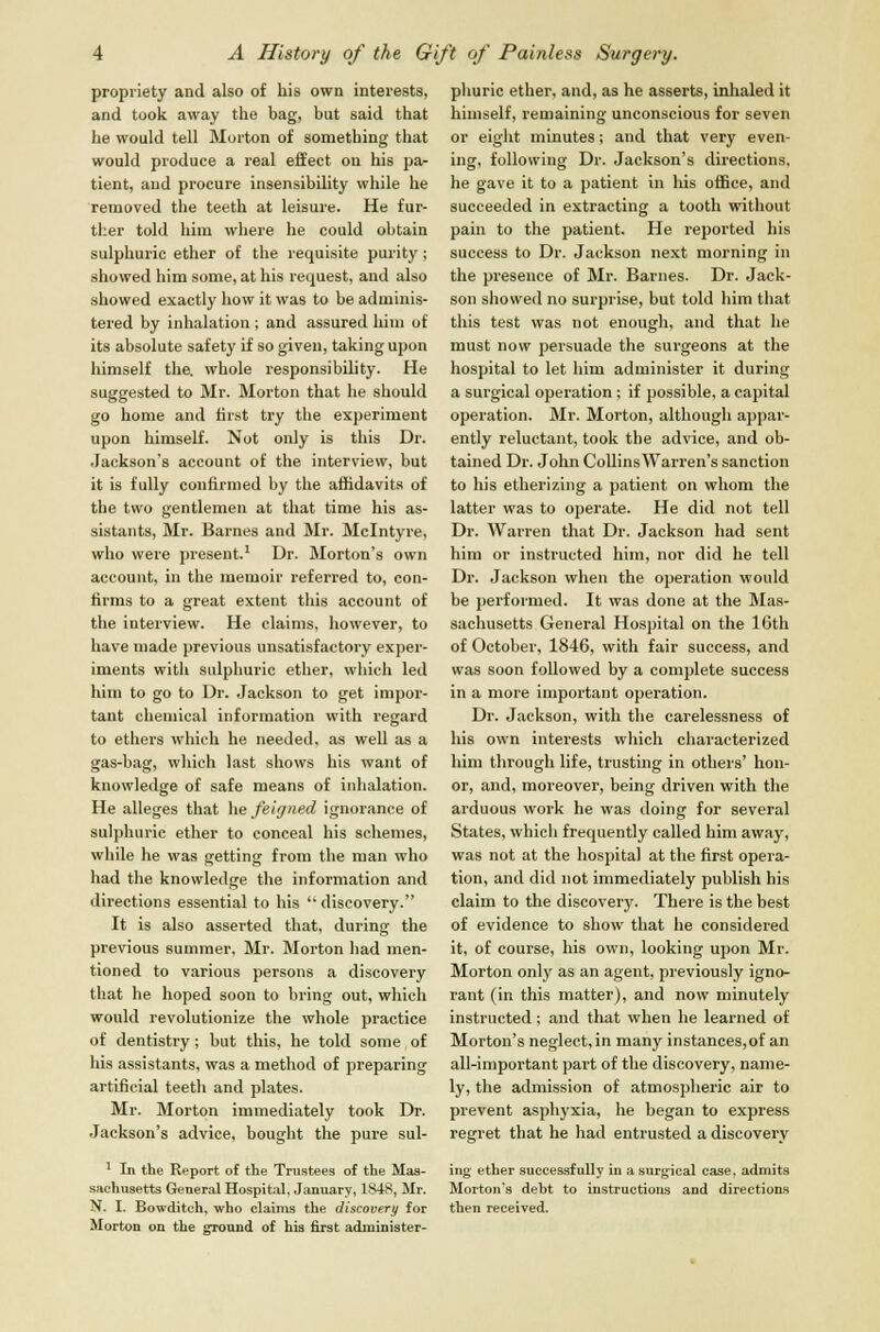 propriety and also of his own interests, and took away the bag, but said that he would tell Morton of something that would produce a real effect on his pa- tient, and procure insensibility while he removed the teeth at leisure. He fur- ther told him where he could obtain sulphuric ether of the requisite purity; showed him some, at his request, and also showed exactly how it was to be adminis- tered by inhalation ; and assured him of its absolute safety if so given, taking upon himself the. whole responsibility. He suggested to Mr. Morton that he should go home and first try the experiment upon himself. Not only is this Dr. Jackson's account of the interview, but it is fully confirmed by the affidavits of the two gentlemen at that time his as- sistants, Mr. Barnes and Mr. Mclntyre, who were present.1 Dr. Morton's own account, in the memoir referred to, con- firms to a great extent this account of the interview. He claims, however, to have made previous unsatisfactory exper- iments with sulphuric ether, which led him to go to Dr. Jackson to get impor- tant chemical information with regard to ethers which he needed, as well as a gas-bag, which last shows his want of knowledge of safe means of inhalation. He alleges that he feigned ignorance of sulphuric ether to conceal his schemes, while he was getting from the man who had the knowledge the information and directions essential to his  discovery. It is also asserted that, during the previous summer, Mr. Morton had men- tioned to various persons a discovery that he hoped soon to bring out, which would revolutionize the whole practice of dentistry; but this, he told some of his assistants, was a method of preparing artificial teeth and plates. Mr. Morton immediately took Dr. Jackson's advice, bought the pure sul- phuric ether, and, as he asserts, inhaled it himself, remaining unconscious for seven or eight minutes; and that very even- ing, following Dr. Jackson's directions, he gave it to a patient in his office, and succeeded in extracting a tooth without pain to the patient. He reported his success to Dr. Jackson next morning in the presence of Mr. Barnes. Dr. Jack- son showed no surprise, but told him that this test was not enough, and that he must now persuade the surgeons at the hospital to let him administer it during a surgical operation; if possible, a capital operation. Mr. Morton, although appar- ently reluctant, took the advice, and ob- tained Dr. John Collins Warren's sanction to his etherizing a patient on whom the latter was to operate. He did not tell Dr. Warren that Dr. Jackson had sent him or instructed him, nor did he tell Dr. Jackson when the operation would be performed. It was done at the Mas- sachusetts General Hospital on the 16th of October, 1846, with fair success, and was soon followed by a complete success in a more important operation. Dr. Jackson, with the carelessness of his own interests which characterized him through life, trusting in others' hon- or, and, moreover, being driven with the arduous work he was doing for several States, which frequently called him away, was not at the hospital at the first opera- tion, and did not immediately publish his claim to the discovery. There is the best of evidence to show that he considered it, of course, his own, looking upon Mr. Morton only as an agent, previously igno- rant (in this matter), and now minutely instructed; and that when he learned of Morton's neglect, in many instances,of an all-important part of the discovery, name- ly, the admission of atmospheric air to prevent asphyxia, he began to express regret that he had entrusted a discovery 1 In the Report of the Trustees of the Mas- ing ether successfully in a surg-ical case, admits sachusetts General Hospital, January, 1848, Mr. Morton's debt to instructions and directions N. I. Bowditch, who claims the discovery for then received. Morton on the ground of his first administer-