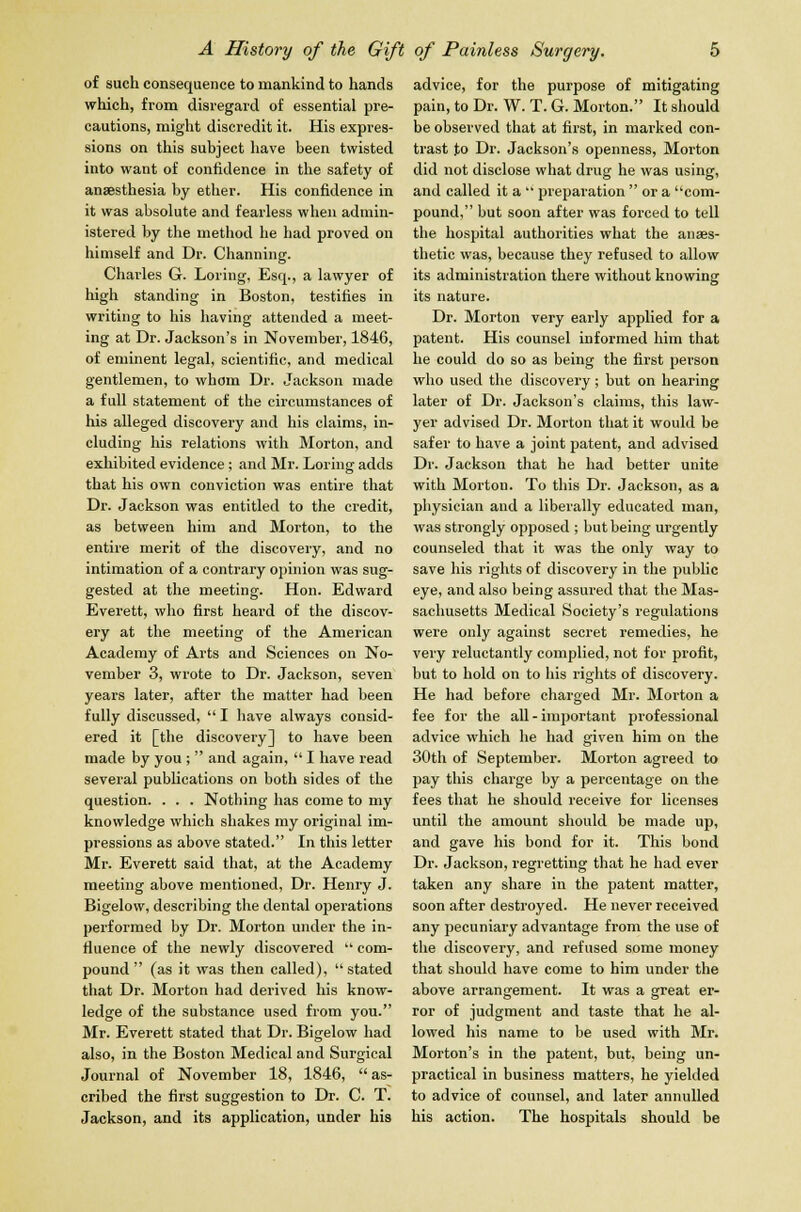 of such consequence to mankind to hands which, from disregard of essential pre- cautions, might discredit it. His expres- sions on this subject have been twisted into want of confidence in the safety of anaesthesia by ether. His confidence in it was absolute and fearless when admin- istered by the method he had proved on himself and Dr. Channing. Chai'les G. Loring, Esq., a lawyer of high standing in Boston, testifies in writing to his having attended a meet- ing at Dr. Jackson's in November, 1846, of eminent legal, scientific, and medical gentlemen, to whom Dr. Jackson made a full statement of the circumstances of his alleged discovery and his claims, in- cluding his relations with Morton, and exhibited evidence; and Mr. Loring adds that his own conviction was entire that Dr. Jackson was entitled to the credit, as between him and Morton, to the entire merit of the discovery, and no intimation of a contrary opinion was sug- gested at the meeting. Hon. Edward Everett, who first heard of the discov- ery at the meeting of the American Academy of Arts and Sciences on No- vember 3, wrote to Dr. Jackson, seven years later, after the matter had been fully discussed,  I have always consid- ered it [the discovery] to have been made by you ;  and again,  I have read several publications on both sides of the question. . . . Nothing has come to my knowledge which shakes my original im- pressions as above stated. In this letter Mr. Everett said that, at the Academy meeting above mentioned, Dr. Henry J. Bigelow, describing the dental operations performed by Dr. Morton under the in- fluence of the newly discovered  com- pound  (as it was then called), stated that Dr. Morton had derived his know- ledge of the substance used from you. Mr. Everett stated that Dr. Bigelow had also, in the Boston Medical and Surgical Journal of November 18, 1846,  as- cribed the first suggestion to Dr. C. T. Jackson, and its application, under his advice, for the purpose of mitigating pain, to Dr. W. T. G. Morton. It should be observed that at first, in marked con- trast to Dr. Jackson's openness, Morton did not disclose what drug he was using, and called it a  preparation  or a com- pound, but soon after was forced to tell the hospital authorities what the anaes- thetic was, because they refused to allow its administration there without knowing its nature. Dr. Morton very early applied for a patent. His counsel informed him that he could do so as being the first person who used the discovery; but on hearing later of Dr. Jackson's claims, this law- yer advised Dr. Morton that it would be safer to have a joint patent, and advised Dr. Jackson that he had better unite with Morton. To this Dr. Jackson, as a physician and a liberally educated man, was strongly opposed ; but being urgently counseled that it was the only way to save his rights of discovery in the public eye, and also being assured that the Mas- sachusetts Medical Society's regulations were only against secret remedies, he very reluctantly complied, not for profit, but to hold on to his rights of discovery. He had before charged Mr. Morton a fee for the all - important professional advice which he had given him on the 30th of September. Morton agreed to pay this charge by a percentage on the fees that he should receive for licenses until the amount should be made up, and gave his bond for it. This bond Dr. Jackson, regretting that he had ever taken any share in the patent matter, soon after destroyed. He never received any pecuniary advantage from the use of the discovery, and refused some money that should have come to him under the above arrangement. It was a great er- ror of judgment and taste that he al- lowed his name to be used with Mr. Morton's in the patent, but, being un- practical in business matters, he yielded to advice of counsel, and later annulled his action. The hospitals should be