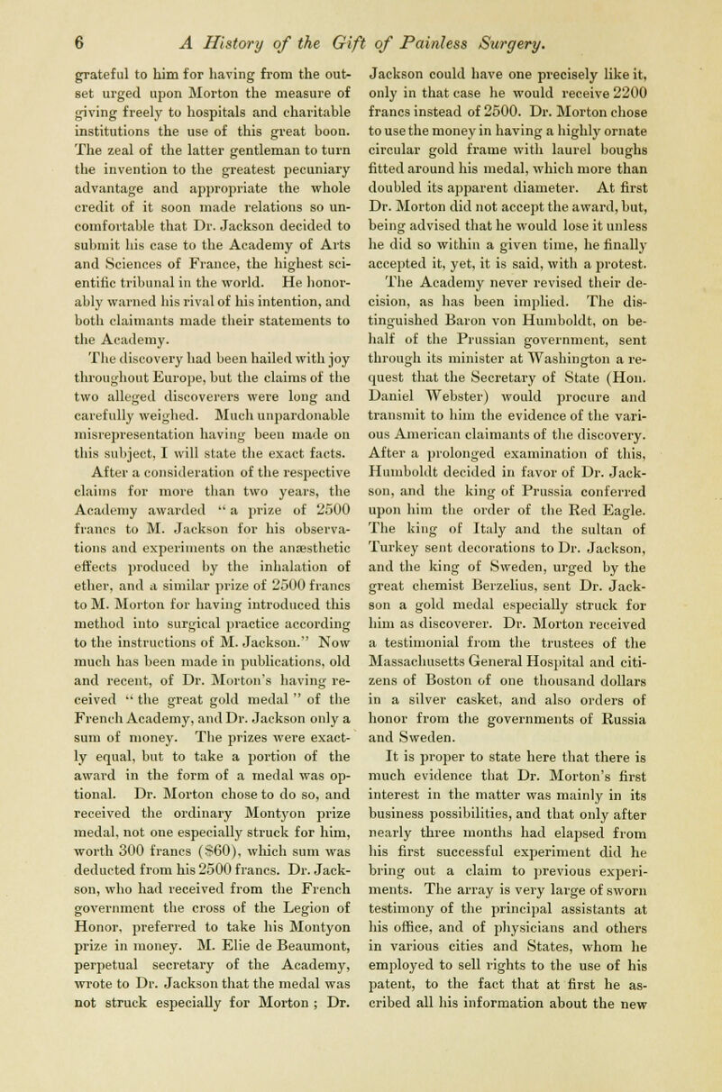 grateful to him for having from the out- set urged upon Morton the measure of giving freely to hospitals and charitable institutions the use of this great boon. The zeal of the latter gentleman to turn the invention to the greatest pecuniary advantage and appropriate the whole credit of it soon made relations so un- comfortable that Dr. Jackson decided to submit his case to the Academy of Arts and Sciences of France, the highest sci- entific tribunal in the world. He honor- ably warned his rival of his intention, and both claimants made their statements to the Academy. The discovery had been hailed with joy throughout Europe, but the claims of the two alleged discoverers were long and carefully weighed. Much unpardonable misrepresentation having been made on this subject, I will state the exact facts. After a consideration of the respective claims for more than two years, the Academy awarded  a prize of 2500 francs to M. Jackson for his observa- tions and experiments on the anaesthetic effects produced by the inhalation of ether, and a similar prize of 2500 francs to M. Morton for having introduced this method into surgical practice according to the instructions of M. Jackson. Now much has been made in publications, old and recent, of Dr. Morton's having re- ceived  the great gold medal  of the French Academy, and Dr. Jackson only a sum of money. The prizes were exact- ly equal, but to take a portion of the award in the form of a medal was op- tional. Dr. Morton chose to do so, and received the ordinary Montyon prize medal, not one especially struck for him, worth 300 francs (860), which sum was deducted from his 2500 francs. Dr. Jack- son, who had received from the French government the cross of the Legion of Honor, preferred to take his Montyon prize in money. M. Elie de Beaumont, perpetual secretary of the Academy, wrote to Dr. Jackson that the medal was not struck especially for Morton ; Dr. Jackson could have one precisely like it, only in that case he would receive 2200 francs instead of 2500. Dr. Morton chose to use the money in having a highly ornate circular gold frame with laurel boughs fitted around his medal, which more than doubled its apparent diameter. At first Dr. Morton did not accept the award, but, being advised that he would lose it unless he did so within a given time, he finally accepted it, yet, it is said, with a protest. The Academy never revised their de- cision, as has been implied. The dis- tinguished Baron von Humboldt, on be- half of the Prussian government, sent through its minister at Washington a re- quest that the Secretary of State (Hon. Daniel Webster) would procure and transmit to him the evidence of the vari- ous American claimants of the discovery. After a prolonged examination of this, Humboldt decided in favor of Dr. Jack- son, and the king of Prussia conferred upon him the order of the Red Eagle. The king of Italy and the sultan of Turkey sent decorations to Dr. Jackson, and the king of Sweden, urged by the great chemist Berzelius, sent Dr. Jack- son a gold medal especially struck for him as discoverer. Dr. Morton received a testimonial from the trustees of the Massachusetts General Hospital and citi- zens of Boston of one thousand dollars in a silver casket, and also orders of honor from the governments of Russia and Sweden. It is proper to state here that there is much evidence that Dr. Morton's first interest in the matter was mainly in its business possibilities, and that only after nearly three months had elapsed from his first successful experiment did he bring out a claim to previous experi- ments. The array is very large of sworn testimony of the principal assistants at his office, and of physicians and others in various cities and States, whom he employed to sell rights to the use of his patent, to the fact that at first he as- cribed all his information about the new