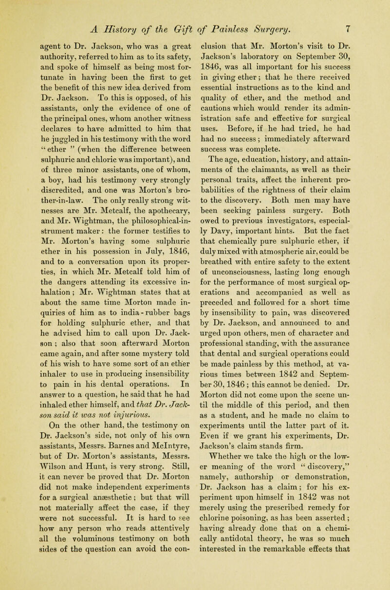 agent to Dr. Jackson, who was a great authority, referred to him as to its safety, and spoke of himself as being most for- tunate in having been the first to get the benefit of this new idea derived from Dr. Jackson. To this is opposed, of his assistants, only the evidence of one of the principal ones, whom another witness declares to have admitted to him that he juggled in his testimony with the word  ether  (when the difference between sulphuric and chloric was important), and of three minor assistants, one of whom, a boy, had his testimony very strongly discredited, and one was Morton's bro- ther-in-law. The only really strong wit- nesses are Mr. Metcalf, the apothecary, and Mr. Wightman, the philosophical-in- strument maker: the former testifies to Mr. Morton's having some sulphuric ether in his possession in July, 1846, and to a conversation upon its proper- ties, in which Mr. Metcalf told him of the dangers attending its excessive in- halation ; Mr. Wightman states that at about the same time Morton made in- quiries of him as to india-rubber bags for holding sulphuric ether, and that he advised him to call upon Dr. Jack- son ; also that soon afterward Morton came again, and after some mystery told of his wish to have some sort of an ether inhaler to use in producing insensibility to pain in his dental operations. In answer to a question, he said that he had inhaled ether himself, and that Dr. Jack- son said it was not injurious. On the other hand, the testimony on Dr. Jackson's side, not only of his own assistants, Messrs. Barnes and Mclntyre, but of Dr. Morton's assistants, Messrs. Wilson and Hunt, is very strong. Still, it can never be proved that Dr. Morton did not make independent experiments for a surgical anaesthetic ; but that will not materially affect the case, if they were not successful. It is hard to see how any person who reads attentively all the voluminous testimony on both sides of the question can avoid the con- clusion that Mr. Morton's visit to Dr. Jackson's laboratory on September 30, 1846, was all important for his success in giving ether; that he there received essential instructions as to the kind and quality of ether, and the method and cautions which would render its admin- istration safe and effective for surgical uses. Before, if he had tried, he had had no success ; immediately afterward success was complete. The age, education, history, and attain- ments of the claimants, as well as their personal traits, affect the inherent pro- babilities of the Tightness of their claim to the discovery. Both men may have been seeking painless surgery. Both owed to previous investigators, especial- ly Davy, important hints. But the fact that chemically pure sulphuric ether, if duly mixed with atmospheric air, could be breathed with entire safety to the extent of unconsciousness, lasting long enough for the performance of most surgical op- erations and accompanied as well as preceded and followed for a short time by insensibility to pain, was discovered by Dr. Jackson, and announced to and urged upon others, men of character and professional standing, with the assurance that dental and surgical operations could be made painless by this method, at va- rious times between 1842 and Septem- ber 30,1846 ; this cannot be denied. Dr. Morton did not come upon the scene un- til the middle of this period, and then as a student, and he made no claim to experiments until the latter part of it. Even if we grant his experiments, Dr. Jackson's claim stands firm. Whether we take the high or the low- er meaning of the word  discovery, namely, authorship or demonstration, Dr. Jackson has a claim; for his ex- periment upon himself in 1842 was not merely using the prescribed remedy for chlorine poisoning, as has been asserted; having already done that on a chemi- cally antidotal theory, he was so much interested in the remarkable effects that