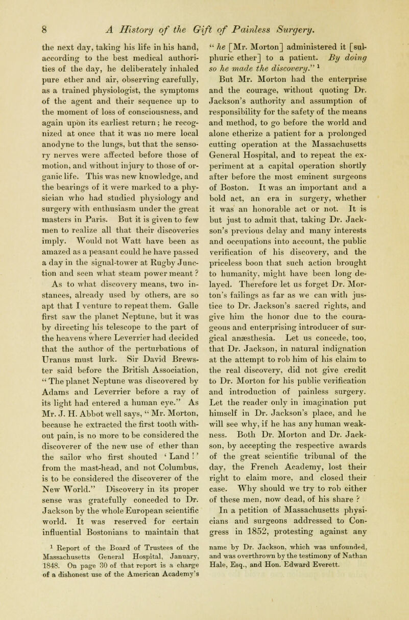 the next day, taking his life in his hand, according to the best medical authori- ties of the day, he deliberately inhaled pure ether and air, observing carefully, as a trained physiologist, the symptoms of the agent and their sequence up to the moment of loss of consciousness, and again upon its earliest return; he recog- nized at once that it was no mere local anodyne to the lungs, but that the senso- ry nerves were affected before those of motion, and without injury to those of or- ganic life. This was new knowledge, and the bearings of it were marked to a phy- sician who had studied physiology and surgery with enthusiasm under the great masters in Paris. But it is given to few men to realize all that their discoveries imply. Would not Watt have been as amazed as a peasant could be have passed a day in the signal-tower at Rugby Junc- tion and seen what steam power meant ? As to what discovery means, two in- stances, already used by others, are so apt that I venture to repeat them. Galle first saw the planet Neptune, but it was by directing his telescope to the part of the heavens where Leverrier had decided that the author of the perturbations of Uranus must lurk. Sir David Brews- ter said before the British Association,  The planet Neptune was discovered by Adams and Leverrier before a ray of its light had entered a human eye. As Mr. J. H. Abbot well says,  Mr. Morton, because he extracted the first tooth with- out pain, is no more to be considered the discoverer of the new use of ether than the sailor who first shouted ' Land !' from the mast-head, and not Columbus, is to be considered the discoverer of the New World. Discovery in its proper sense was gratefully conceded to Dr. Jackson by the whole European scientific world. It was reserved for certain influential Bostonians to maintain that 1 Report of the Board of Trustees of the Massachusetts General Hospital, January, 1848. On page 30 of that report is a charge of a dishonest use of the American Academy's  he [Mr. Morton] administered it [sul- phuric ether] to a patient. By doing so he made the discovery.''l But Mr. Morton bad the enterprise and the courage, without quoting Dr. Jackson's authority and assumption of responsibility for the safety of the means and method, to go before the world and alone etherize a patient for a prolonged cutting operation at the Massachusetts General Hospital, and to repeat the ex- periment at a capital operation shortly after before the most eminent surgeons of Boston. It was an important and a bold act, an era in surgery, whether it was an honorable act or not. It is but just to admit that, taking Dr. Jack- son's previous delay and many interests and occupations into account, the public verification of his discovery, and the priceless boon that such action brought to humanity, might have been long de- layed. Therefore let us forget Dr. Mor- ton's failings as far as we can witli jus- tice to Dr. Jackson's sacred rights, and give him the honor due to the coura- geous and enterprising introducer of sur- gical anaesthesia. Let us concede, too, that Dr. Jackson, in natural indignation at the attempt to rob him of his claim to the real discovery, did not give credit to Dr. Morton for his public verification and introduction of painless surgery. Let the reader only in imagination put himself in Dr. Jackson's place, and he will see why, if he has any human weak- ness. Both Dr. Morton and Dr. Jack- son, by accepting the respective awards of the great scientific tribunal of the day, the French Academy, lost their right to claim more, and closed their case. Why should we try to rob either of these men, now dead, of his share ? In a petition of Massachusetts physi- cians and surgeons addressed to Con- gress in 1852, protesting against any name by Dr. Jackson, -which was unfounded, and was overthrown by the testimony of Nathan Hale, Esq., and Hon. Edward Everett.