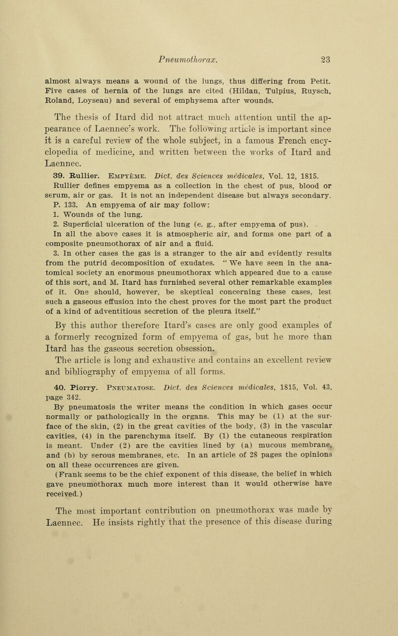 almost always means a wound of the lungs, thus differing from Petit. Five cases of hernia of the lungs are cited (Hildan, Tulpius, Ruysch, Roland, Loyseau) and several of emphysema after wounds. The thesis of Itard did not attract much attention until the ap- pearance of Laennec's work. The following article is important since it is a careful review of the whole subject, in a famous French ency- clopedia of medicine, and written between the works of Itard and Laennec. 39. Rullier. Empyeme. Diet, des Sciences medicales, Vol. 12, 1815. Rullier defines empyema as a collection in the chest of pus, blood or serum, air or gas. It is not an independent disease but always secondary. P. 133. An empyema of air may follow: 1. Wounds of the lung. 2. Superficial ulceration of the lung (e. g., after empyema of pus). In all the above cases it is atmospheric air, and forms one part of a composite pneumothorax of air and a fluid. 3. In other cases the gas is a stranger to the air and evidently results from the putrid decomposition of exudates.  We have seen in the ana- tomical society an enormous pneumothorax which appeared due to a cause of this sort, and M. Itard has furnished several other remarkable examples of it. One should, however, be skeptical concerning these cases, lest such a gaseous effusion into the chest proves for the most part the product of a kind of adventitious secretion of the pleura itself. By this author therefore Itard's cases are only good examples of a formerly recognized form of empyema of gas, but he more than Itard has the gaseous secretion obsession. The article is long and exhaustive and contains an excellent review and bibliography of empyema of all forms. 40. Piorry. Pneumatose. Diet, des Sciences medicales, 1815, Vol. 43, page 342. By pneumatosis the writer means the condition in which gases occur normally or pathologically in the organs. This may be (1) at the sur- face of the skin, (2) in the great cavities of the body, (3) in the vascular cavities, (4) in the parenchyma itself. By (1) the cutaneous respiration is meant. Under (2) are the cavities lined by (a) mucous membrane, and (b) by serous membranes, etc. In an article of 28 pages the opinions on all these occurrences are given. (Frank seems to be the chief exponent of this disease, the belief in which gave pneumothorax much more interest than it would otherwise have received.) The most important contribution on pneumothorax was made by Laennec. He insists rightly that the presence of this disease during