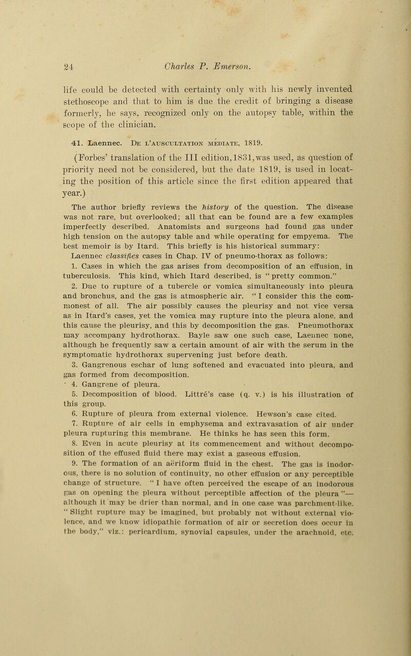 life could be detected with certainty only with his newly invented stethoscope and that to him is due the credit of bringing a disease formerly, he says, recognized only on the autopsy table, within the scope of the clinician. 41. Xiaennec. De l'atjscultation mediate, 1819. (Forbes' translation of the III edition, 1831,was used, as question of priority need not be considered, but the date 1819, is used in locat- ing the position of this article since the first edition appeared that year.) The author briefly reviews the history of the question. The disease was not rare, but overlooked; all that can be found are a few examples imperfectly described. Anatomists and surgeons had found gas under high tension on the autopsy table and while operating for empyema. The best memoir is by Itard. This briefly is his historical summary: Laennec classifies cases in Chap. IV of pneumo-thorax as follows: 1. Cases in which the gas arises from decomposition of an effusion, in tuberculosis. This kind, which Itard described, is  pretty common. 2. Due to rupture of a tubercle or vomica simultaneously into pleura and bronchus, and the gas is atmospheric air.  I consider this the com- monest of all. The air possibly causes the pleurisy and not vice versa as in Itard's cases, yet the vomica may rupture into the pleura alone, and this cause the pleurisy, and this by decomposition the gas. Pneumothorax may accompany hydrothorax. Bayle saw one such case, Laennec none, although he frequently saw a certain amount of air with the serum in the symptomatic hydrothorax supervening just before death. 3. Gangrenous eschar of lung softened and evacuated into pleura, and gas formed from decomposition. ' 4. Gangrene of pleura. 5. Decomposition of blood. Littre's case (q. v.) is his illustration of this group. 6. Rupture of pleura from external violence. Hewson's case cited. 7. Rupture of air cells in emphysema and extravasation of air under pleura rupturing this membrane. He thinks he has seen this form. 8. Even in acute pleurisy at its commencement and without decompo- sition of the effused fluid there may exist a gaseous effusion. 9. The formation of an aeriform fluid in the chest. The gas is inodor- ous, there is no solution of continuity, no other effusion or any perceptible change of structure.  I have often perceived the escape of an inodorous gas on opening the pleura without perceptible affection of the pleura — although it may be drier than normal, and in one case was parchment-like.  Slight rupture may be imagined, but probably not without external vio- lence, and we know idiopathic formation of air or secretion does occur in the body, viz.: pericardium, synovial capsules, under the arachnoid, etc.