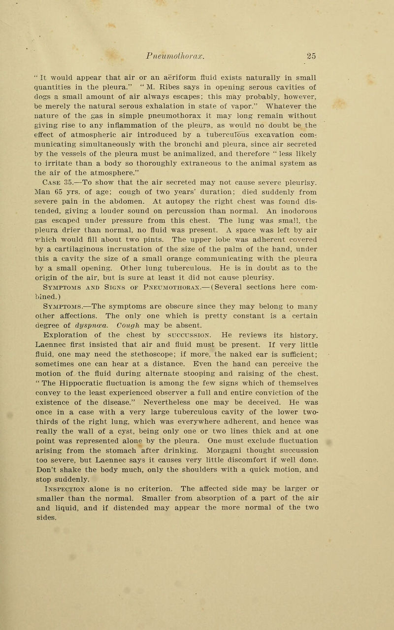  It would appear that air or an aeriform fluid exists naturally in small quantities in the pleura.  M. Ribes says in opening serous cavities of clogs a small amount of air always escapes; this may probably, however, be merely the natural serous exhalation in state of vapor. Whatever the nature of the gas in simple pneumothorax it may long remain without giving rise to any inflammation of the pleura, as would no doubt be the effect of atmospheric air introduced by a tuberculous excavation com- municating simultaneously with the bronchi and pleura, since air secreted by the vessels of the pleura must be animalized, and therefore  less likely to irritate than a body so thoroughly extraneous to the animal system as the air of the atmosphere. Case 35.—To show that the air secreted may not cause severe pleurisy. Man 65 yrs. of age; cough of two years' duration; died suddenly from severe pain in the abdomen. At autopsy the right chest was found dis- tended, giving a louder sound on percussion than normal. An inodorous gas escaped under pressure from this chest. The lung was small, the pleura drier than normal, no fluid was present. A space was left by air which would fill about two pints. The upper lobe was adherent covered by a cartilaginous incrustation of the size of the palm of the hand, under this a cavity the size of a small orange communicating with the pleura by a small opening. Other lung tuberculous. He is in doubt as to the origin of the air, but is sure at least it did not cause pleurisy. Symptoms and Signs of Pneumothorax.— (Several sections here com- bined.) Symptoms.—The symptoms are obscure since they may belong to many other affections. The only one which is pretty constant is a certain degree of dyspnoea. Cough may be absent. Exploration of the chest by succussion. He reviews its history. Laennec first insisted that air and fluid must be present. If very little fluid, one may need the stethoscope; if more, the naked ear is sufficient; sometimes one can hear at a distance. Even the hand can perceive the motion of the fluid during alternate stooping and raising of the chest.  The Hippocratic fluctuation is among the few signs which of themselves convey to the least experienced observer a full and entire conviction of the existence of the disease. Nevertheless one may be deceived. He was once in a case with a very large tuberculous cavity of the lower two- thirds of the right lung, which was everywhere adherent, and hence was really the wall of a cyst, being only one or two lines thick and at one point was represented alone by the pleura. One must exclude fluctuation arising from the stomach after drinking. Morgagni thought succussion too severe, but Laennec says it causes very little discomfort if well done. Don't shake the body much, only the shoulders with a quick motion, and stop suddenly. Inspection alone is no criterion. The affected side may be larger or smaller than the normal. Smaller from absorption of a part of the air and liquid, and if distended may appear the more normal of the two sides.