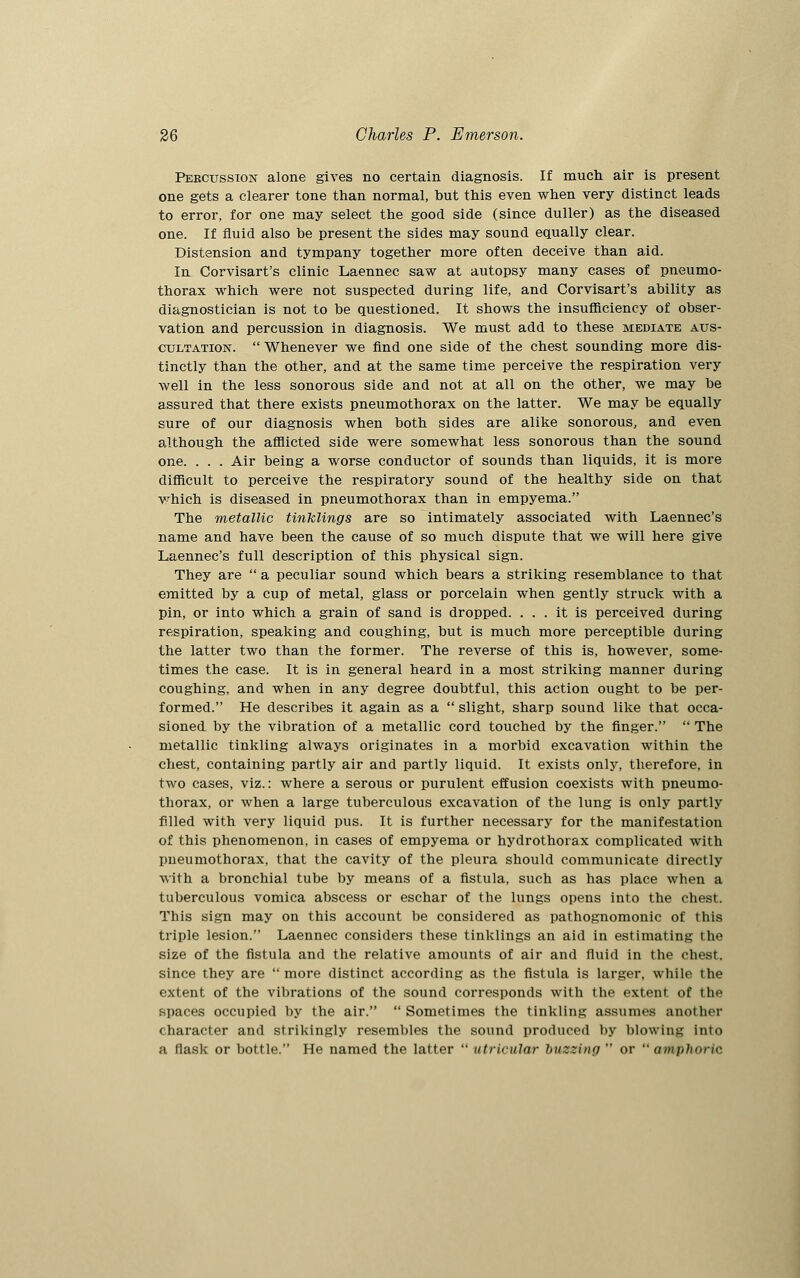 Percussion alone gives no certain diagnosis. If much air is present one gets a clearer tone than normal, but this even when very distinct leads to error, for one may select the good side (since duller) as the diseased one. If fluid also be present the sides may sound equally clear. Distension and tympany together more often deceive than aid. In Corvisart's clinic Laennec saw at autopsy many cases of pneumo- thorax which were not suspected during life, and Corvisart's ability as diagnostician is not to be questioned. It shows the insufficiency of obser- vation and percussion in diagnosis. We must add to these mediate aus- cultation.  Whenever we find one side of the chest sounding more dis- tinctly than the other, and at the same time perceive the respiration very well in the less sonorous side and not at all on the other, we may be assured that there exists pneumothorax on the latter. We may be equally sure of our diagnosis when both sides are alike sonorous, and even although the afflicted side were somewhat less sonorous than the sound one. . . . Air being a worse conductor of sounds than liquids, it is more difficult to perceive the respiratory sound of the healthy side on that which is diseased in pneumothorax than in empyema. The metallic tinklings are so intimately associated with Laennec's name and have been the cause of so much dispute that we will here give Laennec's full description of this physical sign. They are  a peculiar sound which bears a striking resemblance to that emitted by a cup of metal, glass or porcelain when gently struck with a pin, or into which a grain of sand is dropped. ... it is perceived during respiration, speaking and coughing, but is much more perceptible during the latter two than the former. The reverse of this is, however, some- times the case. It is in general heard in a most striking manner during coughing, and when in any degree doubtful, this action ought to be per- formed. He describes it again as a  slight, sharp sound like that occa- sioned by the vibration of a metallic cord touched by the finger.  The metallic tinkling always originates in a morbid excavation within the chest, containing partly air and partly liquid. It exists only, therefore, in two cases, viz.: where a serous or purulent effusion coexists with pneumo- thorax, or when a large tuberculous excavation of the lung is only partly filled with very liquid pus. It is further necessary for the manifestation of this phenomenon, in cases of empyema or hydrothorax complicated with pneumothorax, that the cavity of the pleura should communicate directly with a bronchial tube by means of a fistula, such as has place when a tuberculous vomica abscess or eschar of the lungs opens into the chest. This sign may on this account be considered as pathognomonic of this triple lesion. Laennec considers these tinklings an aid in estimating the size of the fistula and the relative amounts of air and fluid in the chest, since they are  more distinct according as the fistula is larger, while the extent of the vibrations of the sound corresponds with the extent of the spaces occupied by the air.  Sometimes the tinkling assumes another character and strikingly resembles the sound produced by blowing into a flask or bottle. He named the latter  utricular buzzing  or  amphoric