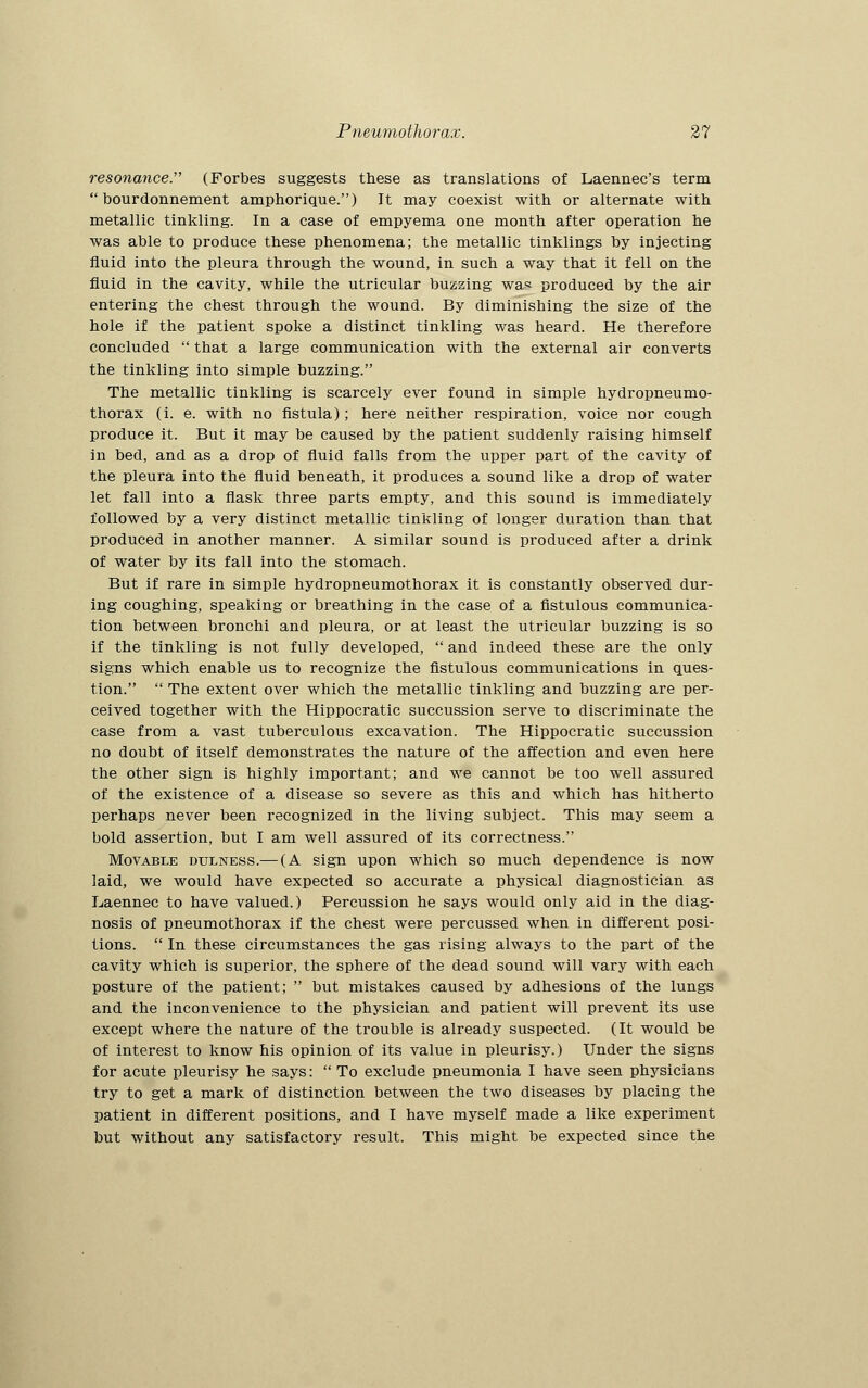 resonance. (Forbes suggests these as translations of Laennec's term  bourdonnement amphorique.) It may coexist with or alternate with metallic tinkling. In a case of empyema one month after operation he was able to produce these phenomena; the metallic tinklings by injecting fluid into the pleura through the wound, in such a way that it fell on the fluid in the cavity, while the utricular buzzing was produced by the air entering the chest through the wound. By diminishing the size of the hole if the patient spoke a distinct tinkling was heard. He therefore concluded  that a large communication with the external air converts the tinkling into simple buzzing. The metallic tinkling is scarcely ever found in simple hydropneumo- thorax (i. e. with no fistula); here neither respiration, voice nor cough produce it. But it may be caused by the patient suddenly raising himself in bed, and as a drop of fluid falls from the upper part of the cavity of the pleura into the fluid beneath, it produces a sound like a drop of water let fall into a flask three parts empty, and this sound is immediately followed by a very distinct metallic tinkling of longer duration than that produced in another manner. A similar sound is produced after a drink of water by its fall into the stomach. But if rare in simple hydropneumothorax it is constantly observed dur- ing coughing, speaking or breathing in the case of a fistulous communica- tion between bronchi and pleura, or at least the utricular buzzing is so if the tinkling is not fully developed,  and indeed these are the only signs which enable us to recognize the fistulous communications in ques- tion.  The extent over which the metallic tinkling and buzzing are per- ceived together with the Hippocratic succussion serve to discriminate the case from a vast tuberculous excavation. The Hippocratic succussion no doubt of itself demonstrates the nature of the affection and even here the other sign is highly important; and we cannot be too well assured of the existence of a disease so severe as this and which has hitherto perhaps never been recognized in the living subject. This may seem a bold assertion, but I am well assured of its correctness. Movable dulness.— (A sign upon which so much dependence is now laid, we would have expected so accurate a physical diagnostician as Laennec to have valued.) Percussion he says would only aid in the diag- nosis of pneumothorax if the chest were percussed when in different posi- tions.  In these circumstances the gas rising always to the part of the cavity which is superior, the sphere of the dead sound will vary with each posture of the patient;  but mistakes caused by adhesions of the lungs and the inconvenience to the physician and patient will prevent its use except where the nature of the trouble is already suspected. (It would be of interest to know his opinion of its value in pleurisy.) Under the signs for acute pleurisy he says:  To exclude pneumonia I have seen physicians try to get a mark of distinction between the two diseases by placing the patient in different positions, and I have myself made a like experiment but without any satisfactory result. This might be expected since the