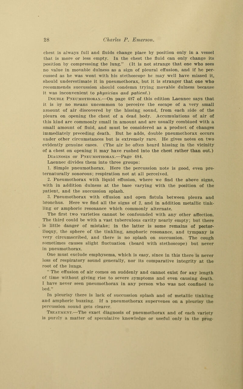 chest is always full and fluids change place by position only in a vessel that is more or less empty. In the chest the fluid can only change its position by compressing the lung. (It is not strange that one who sees no value in movable dulness as a sign of pleural effusion, and if he per- cussed as he was wont with his stethoscope he may well have missed it, should underestimate it in pneumothorax, but it is stranger that one who recommends succussion should condemn trying movable dulness because it was inconvenient to physician and patient.) Double Pneumothorax.—On page 487 of this edition Laennec says that it is by no means uncommon to perceive the escape of a very small amount of air discovered by the hissing sound, from each side of the pleura on opening the chest of a dead body. Accumulations of air of this kind are commonly small in amount and are usually combined with a small amount of fluid, and must be considered as a product of changes immediately preceding death. But he adds, double pneumothorax occurs under other circumstances but is extremely rare. He gives notes on two evidently genuine cases. (The air be often heard hissing in the vicinity of a chest on opening it may have rushed into the chest rather than out.) Diagnosis of Pneumothorax.-—Page 484. Laennec divides them into three groups: 1. Simple pneumothorax. Here the percussion note is good, even pre- ternaturally sonorous; respiration not at all perceived. 2. Pneumothorax with liquid effusion, where we find the above signs, with in addition dulness at the base varying with the position of the patient, and the succussion splash. 3. Pneumothorax with effusion and open fistula between pleura and bronchus. Here we find all the signs of 2, and in addition metallic tink- ling or amphoric resonance which commonly alternate. The first two varieties cannot be confounded with any other affection. The third could be with a vast tuberculous cavity nearly empty; but there is little danger of mistake; in the latter is some remains of pector- iloquy, the sphere of the tinkling, amphoric resonance, and tympany is very circumscribed, and there is no splash on succussion. The cough sometimes causes slight fluctuation (heard with stethoscope) but never in pneumothorax. One must exclude emphysema, which is easy, since in this there is never loss of respiratory sound generally, nor its comparative integrity at the root of the lungs.  The effusion of air comes on suddenly and cannot exist for any length of time without giving rise to severe symptoms and even causing death. I have never seen pneumothorax in any person who was not confined to bed. In pleurisy there is lack of succussion splash and of metallic tinkling and amphoric buzzing. If a pneumothorax supervenes on a pleurisy the percussion sound gets clearer. Treatment.—The exact diagnosis of pneumothorax and of each variety is purely a matter of speculative knowledge or useful only in the prog-