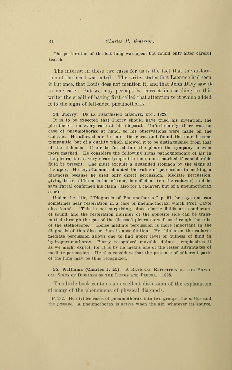 The perforation of the left lung was open, but found only after careful search. The interest in these two cases for us is the fact that the disloca- tion of the heart was noted. The writer states that Laennec had seen it but once, that Louis does not mention it, and that John Davy saw it in one case. But we may perhaps he correct in ascribing to this writer the credit of having first called that attention to it which added it to the signs of left-sided pneumothorax. 54. Piorry. De la Percussion mediate, etc., 1828. It is to be expected that Piorry should have tried his invention, the plessimeter, on every case at his disposal. Unfortunately, there was no case of pneumothorax at hand, so his observations were made on the cadaver. He allowed air to enter the chest and found the note became tympanitic but of a quality which allowed it to be distinguished from that of the abdomen. If air be forced into the pleura the tympany is even more marked. He considers the following signs pathognomonic of air in the pleura, i. e. a very clear tympanitic tone, more marked if considerable fluid be present. One must exclude a distended stomach by the signs at the apex. He says Laennec doubted the value of percussion in making a diagnosis because he used only direct percussion. Mediate percussion, giving better differentiation of tone, is sufficient (on the cadaver) and he says Tarral confirmed his claim (also for a cadaver, but of a pneumothorax case). Under the title,  Diagnosis of Pneumothorax, p. 91, he says one can sometimes hear respiration in a case of pneumothorax, which Prof. Cayol also found.  This is not surprising, since elastic fluids are conductors of sound, and the respiration murmur of the opposite side can be trans- mitted through the gas of the diseased pleura as well as through the tube of the stethoscope. Hence mediate percussion is more important in the diagnosis of this disease than is auscultation. He thinks on the cadaver mediate percussion allows one to find upper level of dulness of fluid in hydropneumothorax. Piorry recognized movable dulness, emphasizes it as we might expect, for it is by no means one of the lesser advantages of mediate percussion. He also considers that the presence of adherent parts of the lung may be thus recognized. 55. Williams (Charles J. B.). A Rational Exposition of the Physi- cal Signs of Diseases of the L/ungs and Pleura. 1828. This little book contains an excelleni discussion of the explanation of many of the phenomena of physical diagnosis. P. 132. He divides cases of pneumothorax into two groups, the active and the passive. A pneumothorax is active when the air, whatever its source,