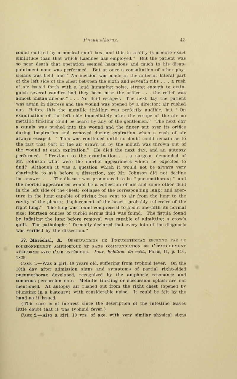 sound emitted by a musical snuff box, and this in reality is a more exact similitude than that which Laennec has employed. But the patient was so near death that operation seemed hazardous and much to his disap- pointment none was performed. But at once a consultation of other phy- sicians was held, and  An incision was made in the anterior lateral part of the left side of the chest between the sixth and seventh ribs ... a rush of air issued forth with a loud humming noise, strong enough to extin- guish several candles had they been near the orifice . . . the relief was almost instantaneous. . . . No fluid escaped. The next day the patient was again in distress and the wound was opened by a director; air rushed out. Before this the metallic tinkling was perfectly audible, but  On examination of the left side immediately after the escape of the air no metallic tinkling could be heard by any of the gentlemen. The next day a canula was pushed into the wound and the linger put over its orifice during inspiration and removed during expiration when a rush of air always escaped.  This was continued until no doubt could remain as to the fact that part of the air drawn in by the mouth was thrown out of the wound at each expiration. He died the next day, and an autopsy performed.  Previous to the examination ... a surgeon demanded of Mr. Johnson what were the morbid appearances which he expected to find? Although it was a question which it would not be always very charitable to ask before a dissection, yet Mr. Johnson did not decline the answer . . . The disease was pronounced to be  pneumathorax;  and the morbid appearances would be a collection of air and some other fluid in the left side of the chest; collapse of the corresponding lung; and aper- ture in the lung capable of giving free vent to air from the lung to the cavity of the pleura; displacement of the heart; probably tubercles of the right lung. The lung was found compressed to about one-fifth its normal size; fourteen ounces of turbid serous fluid was found. The fistula found by inflating the lung before removal was capable of admitting a crow's quill. The pathologist  formally declared that every iota of the diagnosis was verified by the dissection. 57. Marechal, A. Observations de Pneumothorax reconnu par le BOURDONNEMENT AMPHORIQUE ET SANS COMMUNICATION DE L'EPANCHEMEXT aeriforme avec l'air exterieur. Jour, hebdom. de rued., Paris, II, p. 116, 1829. Case 1.—Was a girl, 10 years old, suffering from typhoid fever. On the 10th day after admission signs and symptoms of partial right-sided pneumothorax developed, recognized by the amphoric resonance and sonorous percussion note. Metallic tinkling or succussion splash are not mentioned. At autopsy air rushed out from the right chest (opened by plunging in a bistoury) with considerable noise. It could be felt by the hand as it issued. (This case is of interest since the description of the intestine leaves little doubt that it was typhoid fever.) Case 2.—Also a girl, 10 yrs. of age, with very similar physical signs