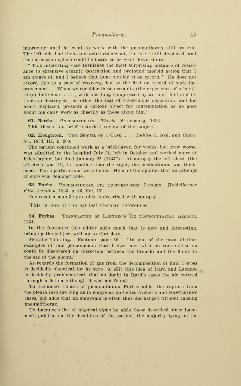improving until he went to work with the pneumothorax still present. The left side had then contracted somewhat, the heart still displaced, and the succussion splash could be heard as he went down stairs.  This interesting case furnishes the most surprising instance of resist- ance to extensive organic destruction and profound morbid action that I am aware of, and I believe that none similar is on record. He does not record this as a case of recovery, but as the first on record of such im- provement.  When we consider these accounts (the experience of others), thi(s) individual . . . , with one lung compressed by air and fluid and its function destroyed, the other the seat of tuberculous deposition, and his heart displaced, presents a curious object for contemplation as he goes about his daily work as cheerily as those about him. 61. Berthe. Pneumothorax. Thesis, Strasbourg, 1833. This thesis is a brief historical review of the subject. 62. Houghton. The Sequel of a Case. . . . Dublin J. Med. and Chem. «c, 1833, III, p. 200. The patient continued work as a brick-layer, for weeks, but grew worse, was admitted to the hospital July 21, left in October and worked more at brick-laying, but died January 25 (1833?). At autopsy the left chest (the affected) was 1% in. smaller than the right, the mediastinum was thick- ened. Three perforations were found. He is of the opinion that an attempt at cure was demonstrable. 63. Fuchs. Pneumothorax bei tuberkulosen Lungen. Heidelberger Klin. Annalen, 1833, p. 86, Vol. IX. One case( a man 30 yrs. old) is described with autopsy. This is one of the earliest German references. 64. Forbes. Translation of Laennec's De l'auscultation mediate. 1834. In the footnotes this editor adds much that is new and interesting, bringing the subject well up to that date. Metallic Tinkling. Footnote page 56.  In one of the most distinct examples of this phenomenon that 1 ever met with no communication could be discovered on dissection between the bronchi and the fluids in the sac of the pleura. As regards the formation of gas from the decomposition of fluid Forbes is decidedly skeptical for he says (p. 457) this idea of Itard and Laennec is decidedly problematical, that no doubt in Itard's cases the air entered through a fistula although it was not found. To Laennec's causes of pneumothorax Forbes adds, the rupture from the pleura into the lung as in empyema and cites Archer's and Hawthorne's cases, but adds that an empyema is often thus discharged without causing pneumothorax. To Laennec's list of physical signs he adds those described since Laen- nec's publication, the decubitus of the patient, the majority lying on the