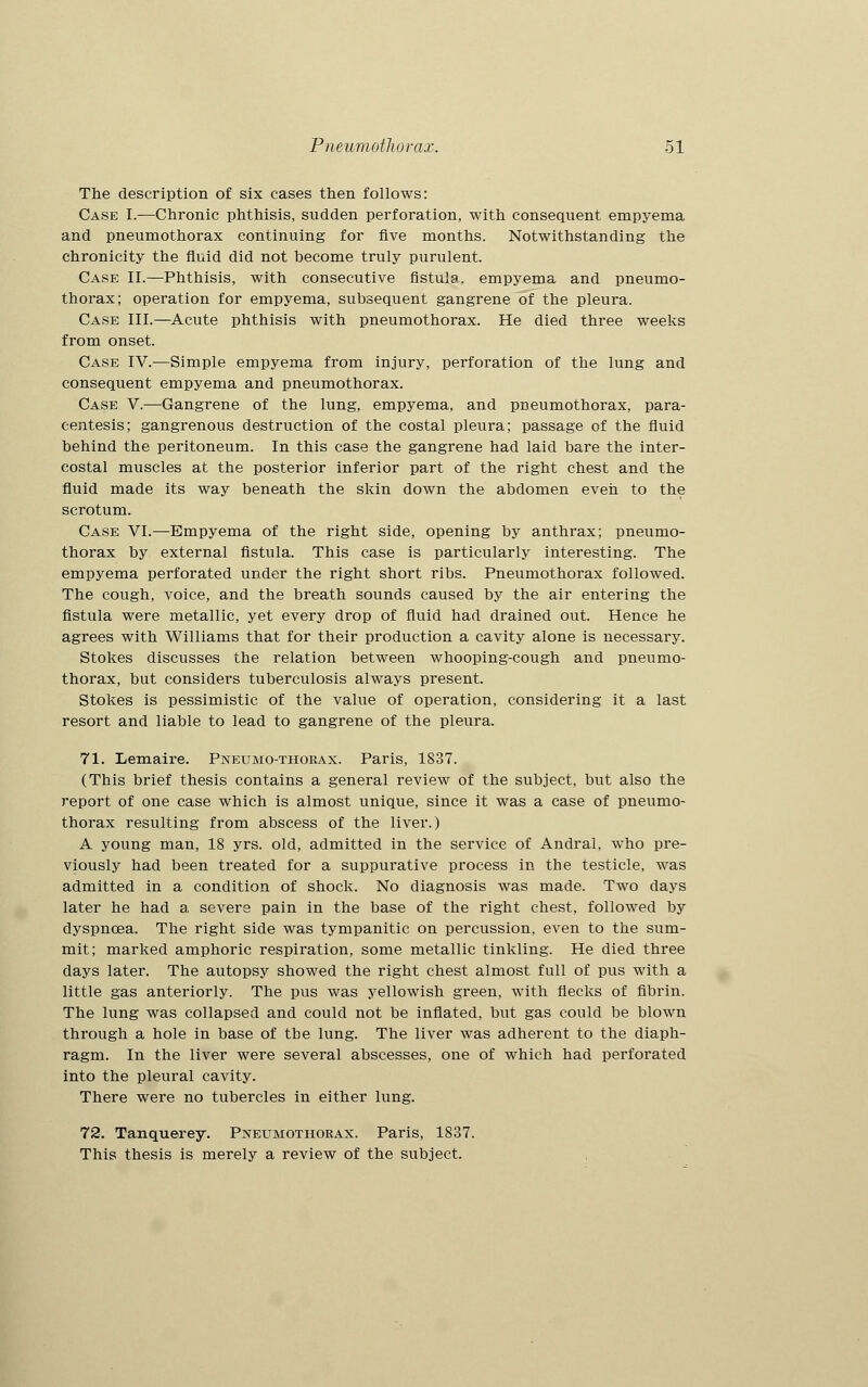 The description of six cases then follows: Case I.—Chronic phthisis, sudden perforation, with consequent empyema and pneumothorax continuing for five months. Notwithstanding the chronicity the fluid did not become truly purulent. Case II.—Phthisis, with consecutive fistula, empyema and pneumo- thorax; operation for empyema, subsequent gangrene of the pleura. Case III.—Acute phthisis with pneumothorax. He died three weeks from onset. Case IV.—Simple empyema from injury, perforation of the lung and consequent empyema and pneumothorax. Case V.—Gangrene of the lung, empyema, and pneumothorax, para- centesis; gangrenous destruction of the costal pleura; passage of the fluid behind the peritoneum. In this case the gangrene had laid bare the inter- costal muscles at the posterior inferior part of the right chest and the fluid made its way beneath the skin down the abdomen even to the scrotum. Case VI.—Empyema of the right side, opening by anthrax; pneumo- thorax by external fistula. This case is particularly interesting. The empyema perforated under the right short ribs. Pneumothorax followed. The cough, voice, and the breath sounds caused by the air entering the fistula were metallic, yet every drop of fluid had drained out. Hence he agrees with Williams that for their production a cavity alone is necessary. Stokes discusses the relation between whooping-cough and pneumo- thorax, but considers tuberculosis always present. Stokes is pessimistic of the value of operation, considering it a last resort and liable to lead to gangrene of the pleura. 71. Lemaire. Pneumo-thoeax. Paris, 1837. (This brief thesis contains a general review of the subject, but also the report of one case which is almost unique, since it was a case of pneumo- thorax resulting from abscess of the liver.) A young man, 18 yrs. old, admitted in the service of Andral, who pre- viously had been treated for a suppurative process in the testicle, was admitted in a condition of shock. No diagnosis was made. Two days later he had a severe pain in the base of the right chest, followed by dyspnoea. The right side was tympanitic on percussion, even to the sum- mit; marked amphoric respiration, some metallic tinkling. He died three days later. The autopsy showed the right chest almost full of pus with a little gas anteriorly. The pus was yellowish green, with flecks of fibrin. The lung was collapsed and could not be inflated, but gas could be blown through a hole in base of tbe lung. The liver was adherent to the diaph- ragm. In the liver were several abscesses, one of which had perforated into the pleural cavity. There were no tubercles in either lung. 72. Tanquerey. Pneumothorax. Paris, 1837. This thesis is merely a review of the subject.