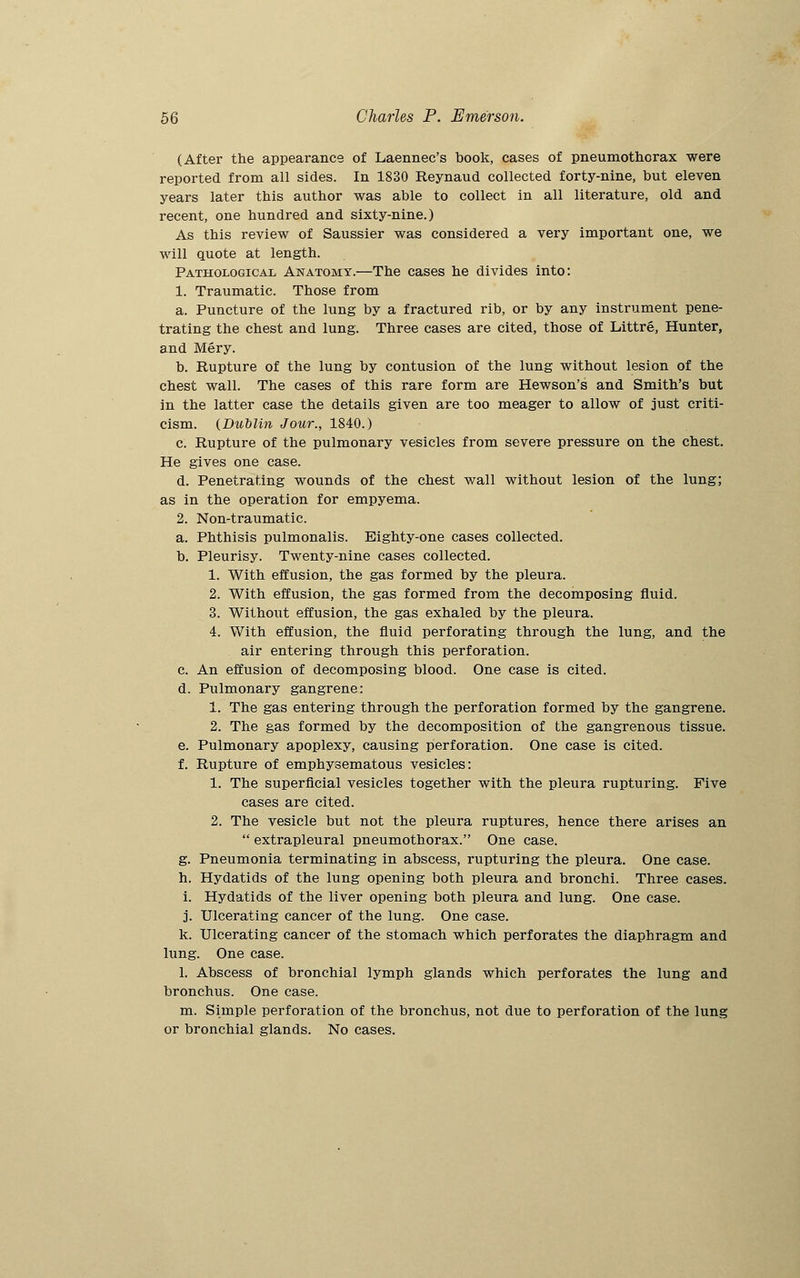 (After the appearance of Laennec's book, cases of pneumothorax were reported from all sides. In 1830 Reynaud collected forty-nine, hut eleven years later this author was able to collect in all literature, old and recent, one hundred and sixty-nine.) As this review of Saussier was considered a very important one, we will quote at length. Pathological Anatomy.—The cases he divides into: 1. Traumatic. Those from a. Puncture of the lung by a fractured rib, or by any instrument pene- trating the chest and lung. Three cases are cited, those of Littre, Hunter, and Mery. b. Rupture of the lung by contusion of the lung without lesion of the chest wall. The cases of this rare form are Hewson's and Smith's but in the latter case the details given are too meager to allow of just criti- cism. {Dublin Jour., 1840.) c. Rupture of the pulmonary vesicles from severe pressure on the chest. He gives one case. d. Penetrating wounds of the chest wall without lesion of the lung; as in the operation for empyema. 2. Non-traumatic. a. Phthisis pulmonalis. Eighty-one cases collected. b. Pleurisy. Twenty-nine cases collected. 1. With effusion, the gas formed by the pleura. 2. With effusion, the gas formed from the decomposing fluid. 3. Without effusion, the gas exhaled by the pleura. 4. With effusion, the fluid perforating through the lung, and the air entering through this perforation. c. An effusion of decomposing blood. One case is cited. d. Pulmonary gangrene: 1. The gas entering through the perforation formed by the gangrene. 2. The gas formed by the decomposition of the gangrenous tissue. e. Pulmonary apoplexy, causing perforation. One case is cited. f. Rupture of emphysematous vesicles: 1. The superficial vesicles together with the pleura rupturing. Five cases are cited. 2. The vesicle but not the pleura ruptures, hence there arises an  extrapleural pneumothorax. One case. g. Pneumonia terminating in abscess, rupturing the pleura. One case, h. Hydatids of the lung opening both pleura and bronchi. Three cases. i. Hydatids of the liver opening both pleura and lung. One case. j. Ulcerating cancer of the lung. One case. k. Ulcerating cancer of the stomach which perforates the diaphragm and lung. One case. 1. Abscess of bronchial lymph glands which perforates the lung and bronchus. One case. m. Simple perforation of the bronchus, not due to perforation of the lung or bronchial glands. No cases.