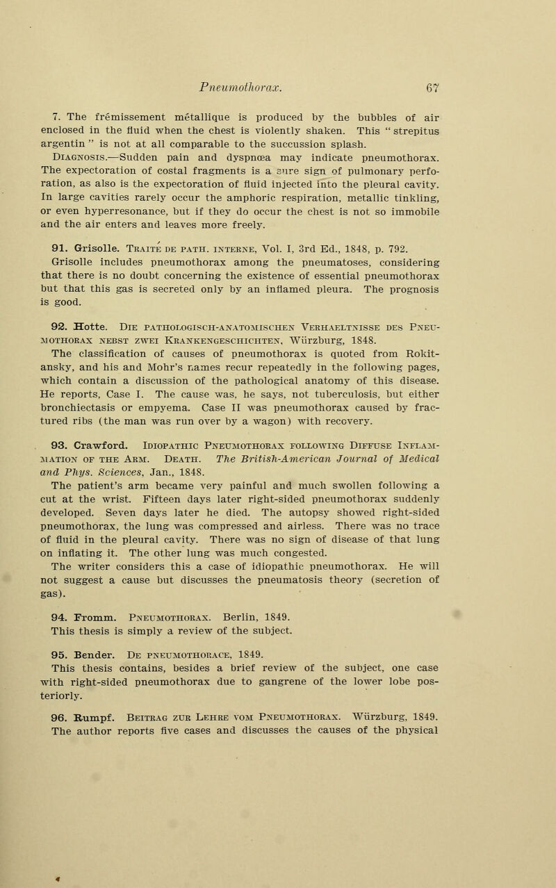 7. The fremissement metallique is produced by the bubbles of air enclosed in the fluid when the chest is violently shaken. This  strepitus argentin  is not at all comparable to the succussion splash. Diagnosis.—Sudden pain and dyspnoea may indicate pneumothorax. The expectoration of costal fragments is a sure sign of pulmonary perfo- ration, as also is the expectoration of fluid injected into the pleural cavity. In large cavities rarely occur the amphoric respiration, metallic tinkling, or even hyperresonance, but if they do occur the chest is not so immobile and the air enters and leaves more freely. 91. G-risolle. Tbaite de path, interne, Vol. I, 3rd Ed., 1848, p. 792. Grisolle includes pneumothorax among the pneumatoses, considering that there is no doubt concerning the existence of essential pneumothorax but that this gas is secreted only by an inflamed pleura. The prognosis is good. 92. Hotte. Die pathologisch-anatomischen Verhaeltnisse des Pneu- mothorax nebst zwei Krankengeschichten, Wiirzburg, 1848. The classification of causes of pneumothorax is quoted from Rokit- ansky, and his and Mohr's names recur repeatedly in the following pages, which contain a discussion of the pathological anatomy of this disease. He reports, Case I. The cause was, he says, not tuberculosis, but either bronchiectasis or empyema. Case II was pneumothorax caused by frac- tured ribs (the man was run over by a wagon) with recovery. 93. Crawford. Idiopathic Pneumothorax following Diffuse Inflam- mation of the Arm. Death. The British-American Journal of Medical and Phys. Sciences, Jan., 1848. The patient's arm became very painful and much swollen following a cut at the wrist. Fifteen days later right-sided pneumothorax suddenly developed. Seven days later he died. The autopsy showed right-sided pneumothorax, the lung was compressed and airless. There was no trace of fluid in the pleural cavity. There was no sign of disease of that lung on inflating it. The other lung was much congested. The writer considers this a case of idiopathic pneumothorax. He will not suggest a cause but discusses the pneumatosis theory (secretion of gas). 94. Fromm. Pneumothorax. Berlin, 1849. This thesis is simply a review of the subject. 95. Bender. De pneumothorace, 1849. This thesis contains, besides a brief review of the subject, one case with right-sided pneumothorax due to gangrene of the lower lobe pos- teriorly. 96. Rumpf. Beitrag zur Lehre vom Pneumothorax. Wiirzburg, 1849. The author reports five cases and discusses the causes of the physical
